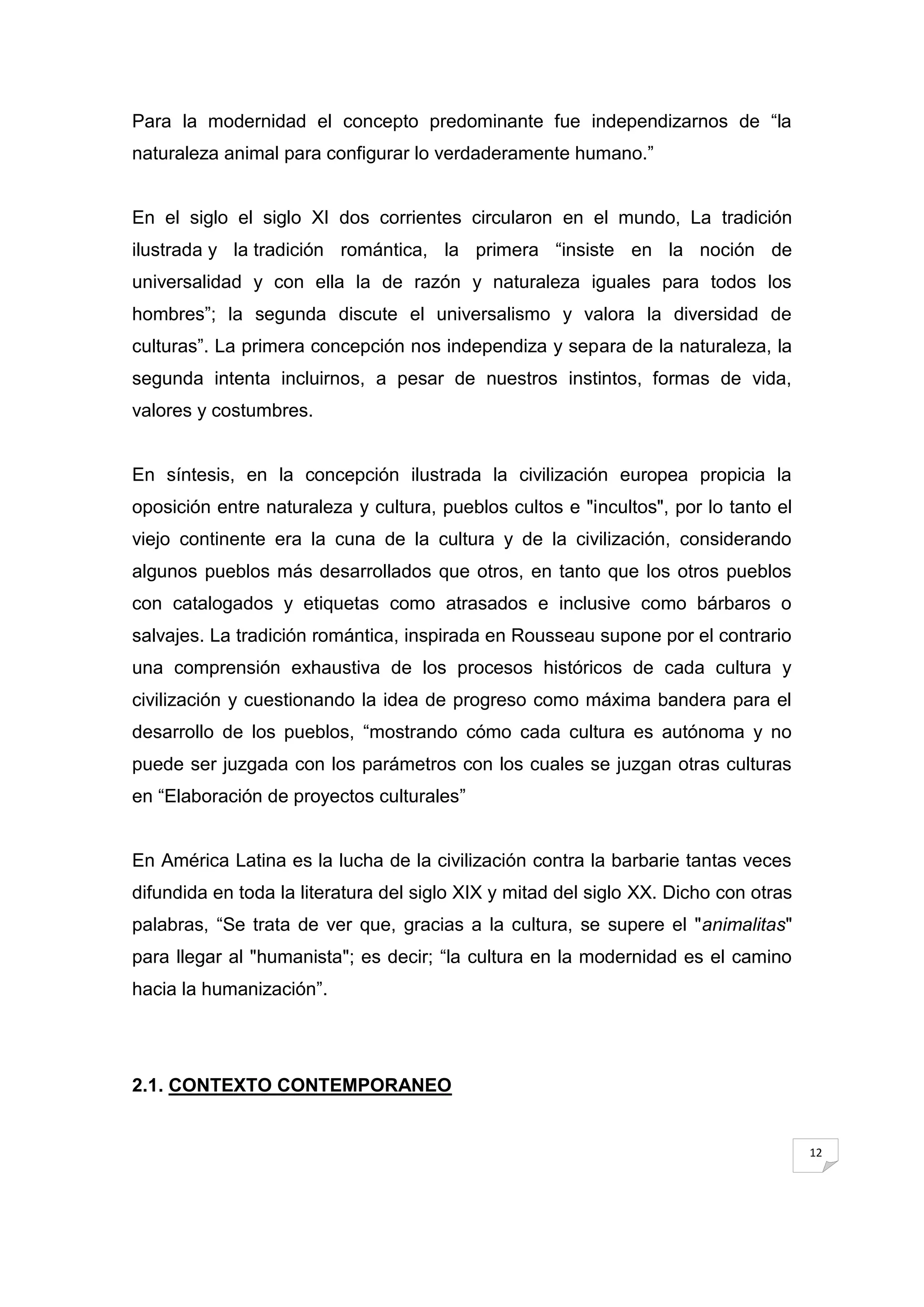 Para la modernidad el concepto predominante fue independizarnos de “la
naturaleza animal para configurar lo verdaderamente humano.”


En el siglo el siglo XI dos corrientes circularon en el mundo, La tradición
ilustrada y la tradición romántica, la primera “insiste en la noción de
universalidad y con ella la de razón y naturaleza iguales para todos los
hombres”; la segunda discute el universalismo y valora la diversidad de
culturas”. La primera concepción nos independiza y separa de la naturaleza, la
segunda intenta incluirnos, a pesar de nuestros instintos, formas de vida,
valores y costumbres.


En síntesis, en la concepción ilustrada la civilización europea propicia la
oposición entre naturaleza y cultura, pueblos cultos e "incultos", por lo tanto el
viejo continente era la cuna de la cultura y de la civilización, considerando
algunos pueblos más desarrollados que otros, en tanto que los otros pueblos
con catalogados y etiquetas como atrasados e inclusive como bárbaros o
salvajes. La tradición romántica, inspirada en Rousseau supone por el contrario
una comprensión exhaustiva de los procesos históricos de cada cultura y
civilización y cuestionando la idea de progreso como máxima bandera para el
desarrollo de los pueblos, “mostrando cómo cada cultura es autónoma y no
puede ser juzgada con los parámetros con los cuales se juzgan otras culturas
en “Elaboración de proyectos culturales”


En América Latina es la lucha de la civilización contra la barbarie tantas veces
difundida en toda la literatura del siglo XIX y mitad del siglo XX. Dicho con otras
palabras, “Se trata de ver que, gracias a la cultura, se supere el "animalitas"
para llegar al "humanista"; es decir; “la cultura en la modernidad es el camino
hacia la humanización”.




2.1. CONTEXTO CONTEMPORANEO


                                                                                      12
 
