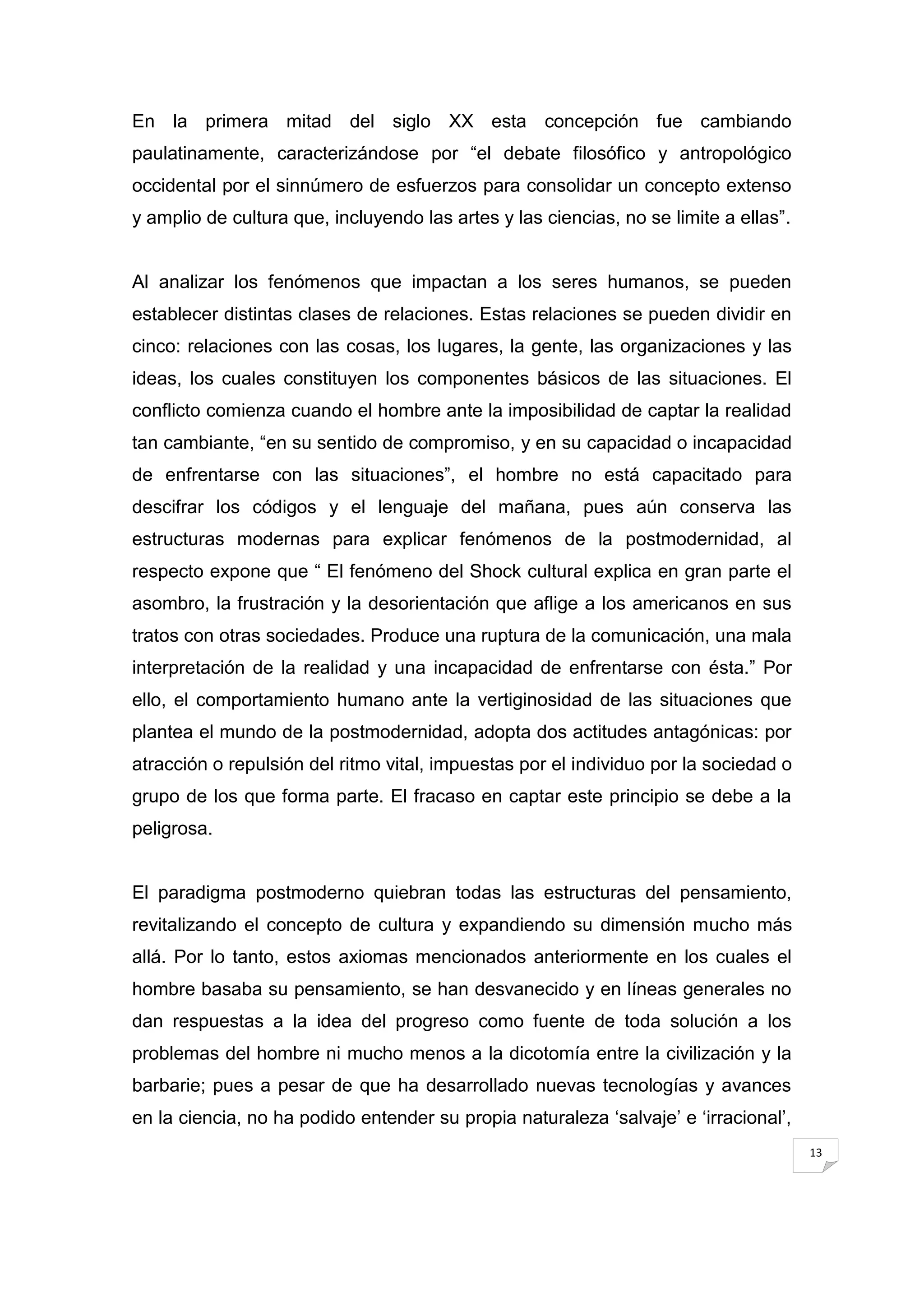 En la primera mitad del siglo XX esta concepción fue cambiando
paulatinamente, caracterizándose por “el debate filosófico y antropológico
occidental por el sinnúmero de esfuerzos para consolidar un concepto extenso
y amplio de cultura que, incluyendo las artes y las ciencias, no se limite a ellas”.


Al analizar los fenómenos que impactan a los seres humanos, se pueden
establecer distintas clases de relaciones. Estas relaciones se pueden dividir en
cinco: relaciones con las cosas, los lugares, la gente, las organizaciones y las
ideas, los cuales constituyen los componentes básicos de las situaciones. El
conflicto comienza cuando el hombre ante la imposibilidad de captar la realidad
tan cambiante, “en su sentido de compromiso, y en su capacidad o incapacidad
de enfrentarse con las situaciones”, el hombre no está capacitado para
descifrar los códigos y el lenguaje del mañana, pues aún conserva las
estructuras modernas para explicar fenómenos de la postmodernidad, al
respecto expone que “ El fenómeno del Shock cultural explica en gran parte el
asombro, la frustración y la desorientación que aflige a los americanos en sus
tratos con otras sociedades. Produce una ruptura de la comunicación, una mala
interpretación de la realidad y una incapacidad de enfrentarse con ésta.” Por
ello, el comportamiento humano ante la vertiginosidad de las situaciones que
plantea el mundo de la postmodernidad, adopta dos actitudes antagónicas: por
atracción o repulsión del ritmo vital, impuestas por el individuo por la sociedad o
grupo de los que forma parte. El fracaso en captar este principio se debe a la
peligrosa.


El paradigma postmoderno quiebran todas las estructuras del pensamiento,
revitalizando el concepto de cultura y expandiendo su dimensión mucho más
allá. Por lo tanto, estos axiomas mencionados anteriormente en los cuales el
hombre basaba su pensamiento, se han desvanecido y en líneas generales no
dan respuestas a la idea del progreso como fuente de toda solución a los
problemas del hombre ni mucho menos a la dicotomía entre la civilización y la
barbarie; pues a pesar de que ha desarrollado nuevas tecnologías y avances
en la ciencia, no ha podido entender su propia naturaleza „salvaje‟ e „irracional‟,
                                                                                       13
 