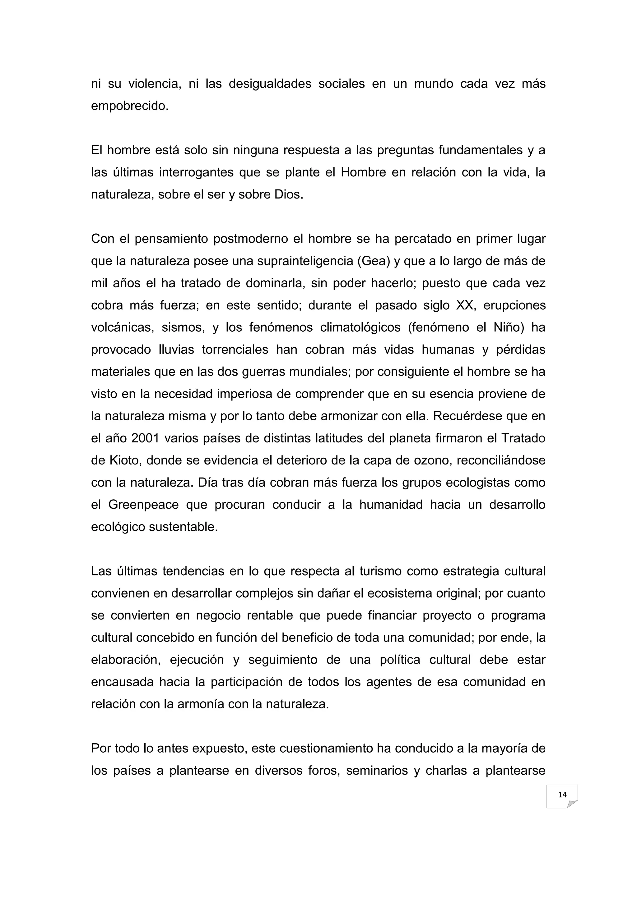 ni su violencia, ni las desigualdades sociales en un mundo cada vez más
empobrecido.


El hombre está solo sin ninguna respuesta a las preguntas fundamentales y a
las últimas interrogantes que se plante el Hombre en relación con la vida, la
naturaleza, sobre el ser y sobre Dios.


Con el pensamiento postmoderno el hombre se ha percatado en primer lugar
que la naturaleza posee una suprainteligencia (Gea) y que a lo largo de más de
mil años el ha tratado de dominarla, sin poder hacerlo; puesto que cada vez
cobra más fuerza; en este sentido; durante el pasado siglo XX, erupciones
volcánicas, sismos, y los fenómenos climatológicos (fenómeno el Niño) ha
provocado lluvias torrenciales han cobran más vidas humanas y pérdidas
materiales que en las dos guerras mundiales; por consiguiente el hombre se ha
visto en la necesidad imperiosa de comprender que en su esencia proviene de
la naturaleza misma y por lo tanto debe armonizar con ella. Recuérdese que en
el año 2001 varios países de distintas latitudes del planeta firmaron el Tratado
de Kioto, donde se evidencia el deterioro de la capa de ozono, reconciliándose
con la naturaleza. Día tras día cobran más fuerza los grupos ecologistas como
el Greenpeace que procuran conducir a la humanidad hacia un desarrollo
ecológico sustentable.


Las últimas tendencias en lo que respecta al turismo como estrategia cultural
convienen en desarrollar complejos sin dañar el ecosistema original; por cuanto
se convierten en negocio rentable que puede financiar proyecto o programa
cultural concebido en función del beneficio de toda una comunidad; por ende, la
elaboración, ejecución y seguimiento de una política cultural debe estar
encausada hacia la participación de todos los agentes de esa comunidad en
relación con la armonía con la naturaleza.


Por todo lo antes expuesto, este cuestionamiento ha conducido a la mayoría de
los países a plantearse en diversos foros, seminarios y charlas a plantearse
                                                                                   14
 