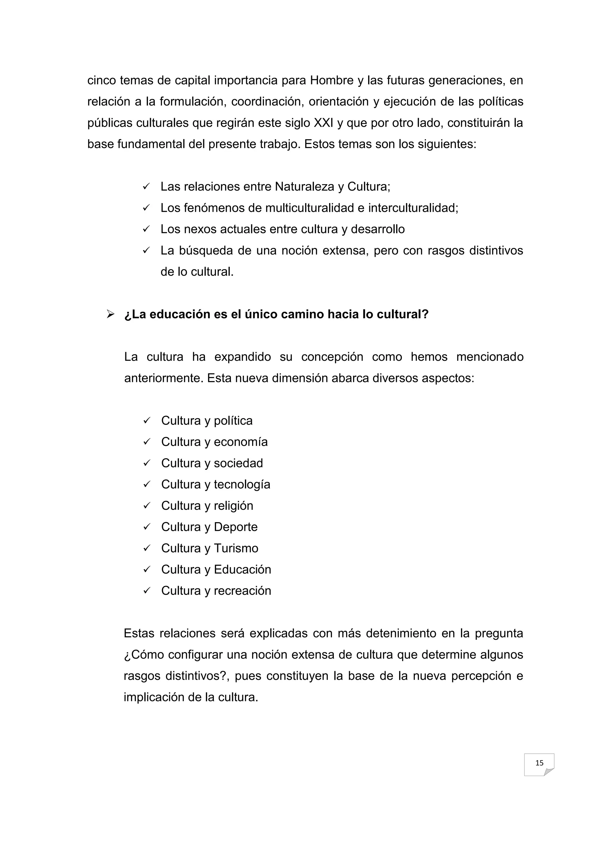 cinco temas de capital importancia para Hombre y las futuras generaciones, en
relación a la formulación, coordinación, orientación y ejecución de las políticas
públicas culturales que regirán este siglo XXI y que por otro lado, constituirán la
base fundamental del presente trabajo. Estos temas son los siguientes:


             Las relaciones entre Naturaleza y Cultura;
             Los fenómenos de multiculturalidad e interculturalidad;
             Los nexos actuales entre cultura y desarrollo
             La búsqueda de una noción extensa, pero con rasgos distintivos
              de lo cultural.


    ¿La educación es el único camino hacia lo cultural?


       La cultura ha expandido su concepción como hemos mencionado
       anteriormente. Esta nueva dimensión abarca diversos aspectos:


             Cultura y política
             Cultura y economía
             Cultura y sociedad
             Cultura y tecnología
             Cultura y religión
             Cultura y Deporte
             Cultura y Turismo
             Cultura y Educación
             Cultura y recreación


      Estas relaciones será explicadas con más detenimiento en la pregunta
      ¿Cómo configurar una noción extensa de cultura que determine algunos
      rasgos distintivos?, pues constituyen la base de la nueva percepción e
      implicación de la cultura.




                                                                                      15
 