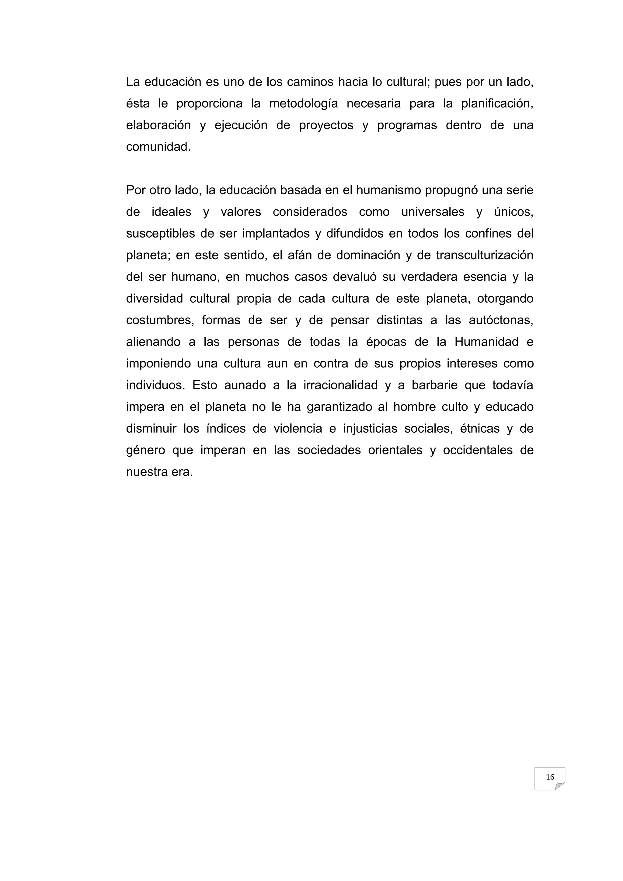 La educación es uno de los caminos hacia lo cultural; pues por un lado,
ésta le proporciona la metodología necesaria para la planificación,
elaboración y ejecución de proyectos y programas dentro de una
comunidad.


Por otro lado, la educación basada en el humanismo propugnó una serie
de ideales y valores considerados como universales y únicos,
susceptibles de ser implantados y difundidos en todos los confines del
planeta; en este sentido, el afán de dominación y de transculturización
del ser humano, en muchos casos devaluó su verdadera esencia y la
diversidad cultural propia de cada cultura de este planeta, otorgando
costumbres, formas de ser y de pensar distintas a las autóctonas,
alienando a las personas de todas la épocas de la Humanidad e
imponiendo una cultura aun en contra de sus propios intereses como
individuos. Esto aunado a la irracionalidad y a barbarie que todavía
impera en el planeta no le ha garantizado al hombre culto y educado
disminuir los índices de violencia e injusticias sociales, étnicas y de
género que imperan en las sociedades orientales y occidentales de
nuestra era.




                                                                          16
 