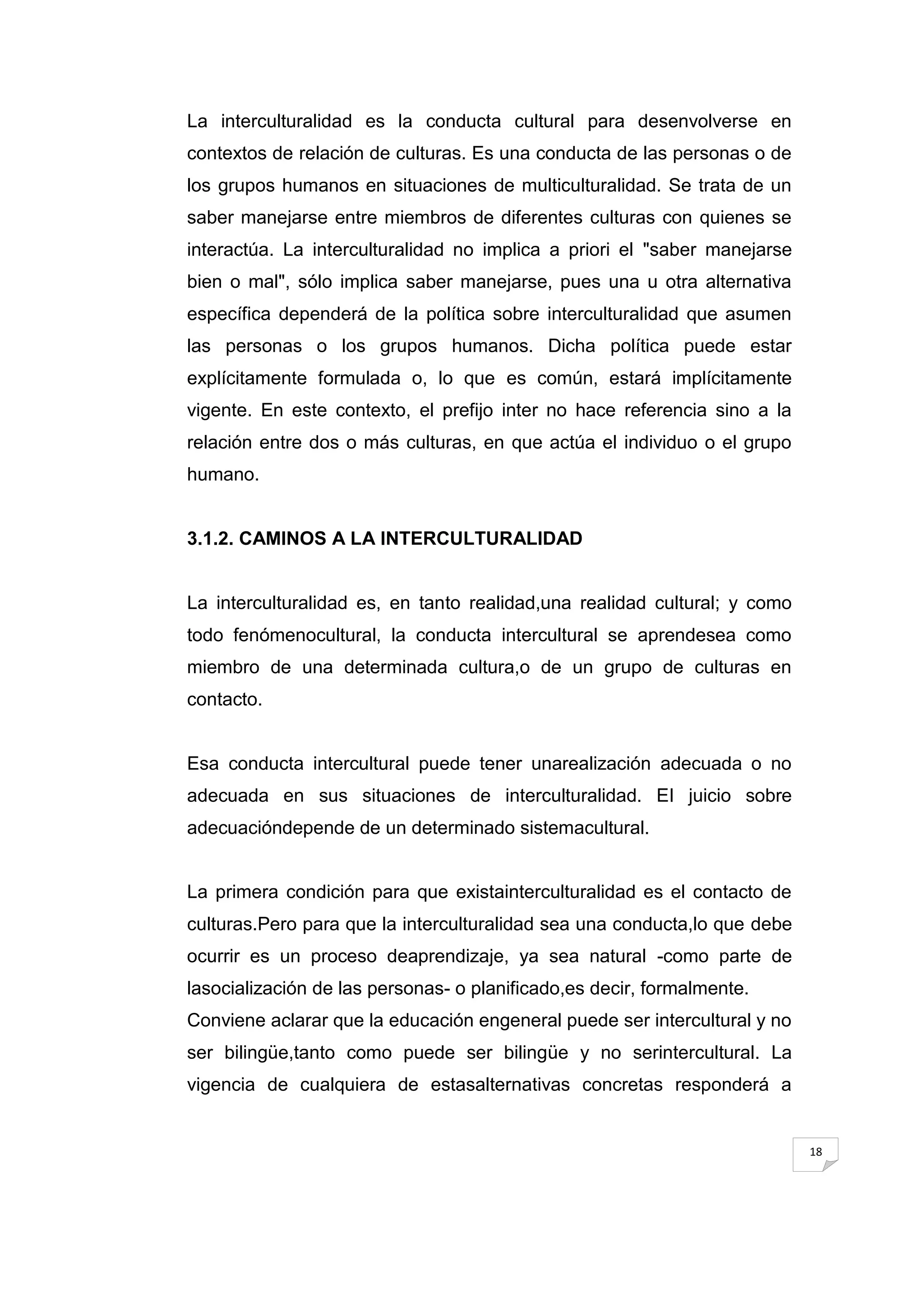 La interculturalidad es la conducta cultural para desenvolverse en
contextos de relación de culturas. Es una conducta de las personas o de
los grupos humanos en situaciones de multiculturalidad. Se trata de un
saber manejarse entre miembros de diferentes culturas con quienes se
interactúa. La interculturalidad no implica a priori el "saber manejarse
bien o mal", sólo implica saber manejarse, pues una u otra alternativa
específica dependerá de la política sobre interculturalidad que asumen
las personas o los grupos humanos. Dicha política puede estar
explícitamente formulada o, lo que es común, estará implícitamente
vigente. En este contexto, el prefijo inter no hace referencia sino a la
relación entre dos o más culturas, en que actúa el individuo o el grupo
humano.


3.1.2. CAMINOS A LA INTERCULTURALIDAD


La interculturalidad es, en tanto realidad,una realidad cultural; y como
todo fenómenocultural, la conducta intercultural se aprendesea como
miembro de una determinada cultura,o de un grupo de culturas en
contacto.


Esa conducta intercultural puede tener unarealización adecuada o no
adecuada en sus situaciones de interculturalidad. EI juicio sobre
adecuacióndepende de un determinado sistemacultural.


La primera condición para que existainterculturalidad es el contacto de
culturas.Pero para que la interculturalidad sea una conducta,lo que debe
ocurrir es un proceso deaprendizaje, ya sea natural -como parte de
lasocialización de las personas- o planificado,es decir, formalmente.
Conviene aclarar que la educación engeneral puede ser intercultural y no
ser bilingüe,tanto como puede ser bilingüe y no serintercultural. La
vigencia de cualquiera de estasalternativas concretas responderá a


                                                                           18
 