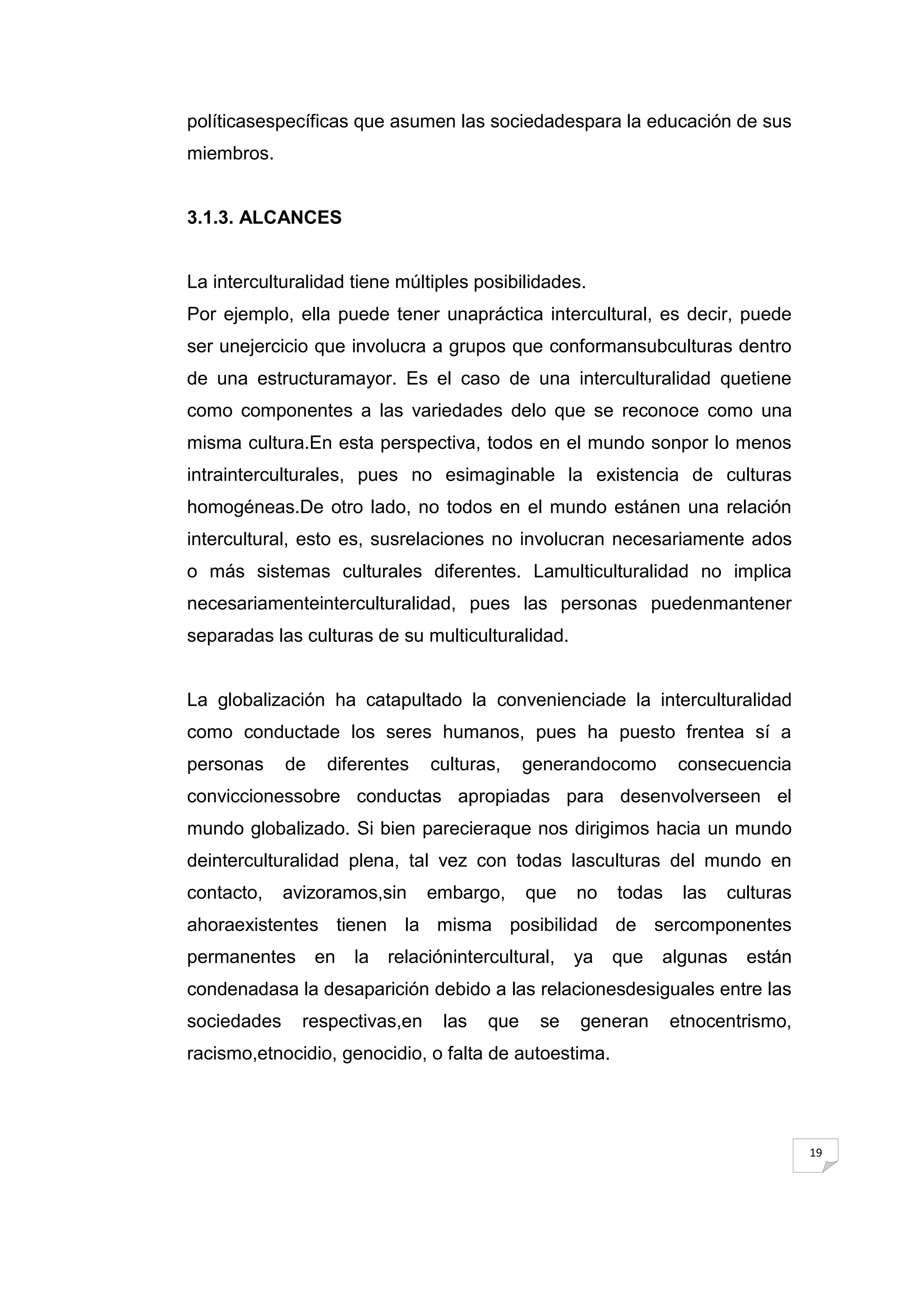 políticasespecíficas que asumen las sociedadespara la educación de sus
miembros.


3.1.3. ALCANCES


La interculturalidad tiene múltiples posibilidades.
Por ejemplo, ella puede tener unapráctica intercultural, es decir, puede
ser unejercicio que involucra a grupos que conformansubculturas dentro
de una estructuramayor. Es el caso de una interculturalidad quetiene
como componentes a las variedades delo que se reconoce como una
misma cultura.En esta perspectiva, todos en el mundo sonpor lo menos
intrainterculturales, pues no esimaginable la existencia de culturas
homogéneas.De otro lado, no todos en el mundo estánen una relación
intercultural, esto es, susrelaciones no involucran necesariamente ados
o más sistemas culturales diferentes. Lamulticulturalidad no implica
necesariamenteinterculturalidad, pues las personas puedenmantener
separadas las culturas de su multiculturalidad.


La globalización ha catapultado la convenienciade la interculturalidad
como conductade los seres humanos, pues ha puesto frentea sí a
personas     de    diferentes    culturas,     generandocomo      consecuencia
conviccionessobre conductas apropiadas para desenvolverseen el
mundo globalizado. Si bien parecieraque nos dirigimos hacia un mundo
deinterculturalidad plena, tal vez con todas lasculturas del mundo en
contacto,    avizoramos,sin      embargo,      que   no   todas    las   culturas
ahoraexistentes tienen la misma posibilidad de sercomponentes
permanentes       en   la   relaciónintercultural,   ya   que   algunas    están
condenadasa la desaparición debido a las relacionesdesiguales entre las
sociedades     respectivas,en      las   que    se   generan      etnocentrismo,
racismo,etnocidio, genocidio, o falta de autoestima.




                                                                                    19
 