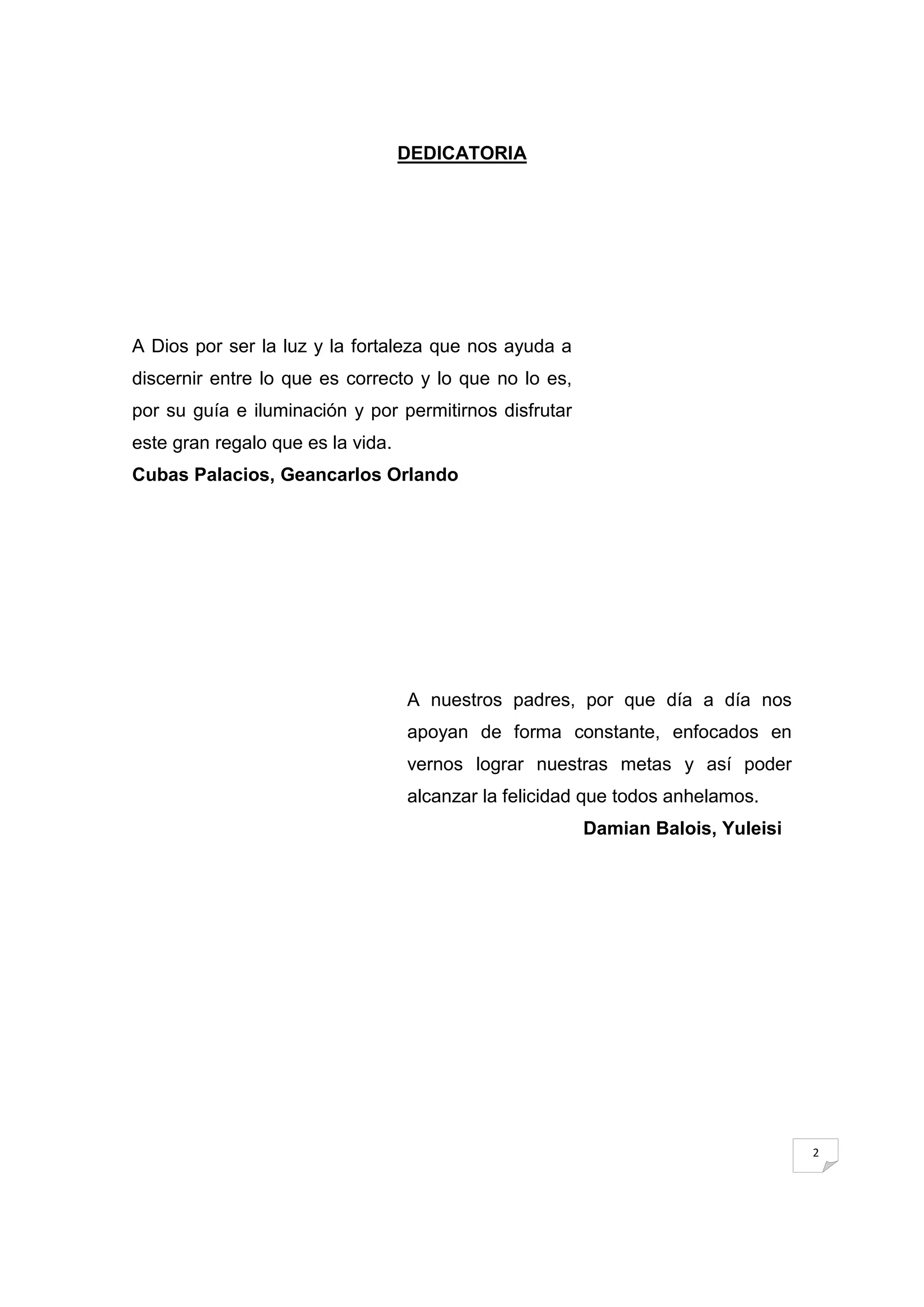 DEDICATORIA




A Dios por ser la luz y la fortaleza que nos ayuda a
discernir entre lo que es correcto y lo que no lo es,
por su guía e iluminación y por permitirnos disfrutar
este gran regalo que es la vida.
Cubas Palacios, Geancarlos Orlando




                                   A nuestros padres, por que día a día nos
                                   apoyan de forma constante, enfocados en
                                   vernos lograr nuestras metas y así poder
                                   alcanzar la felicidad que todos anhelamos.
                                                        Damian Balois, Yuleisi




                                                                                 2
 