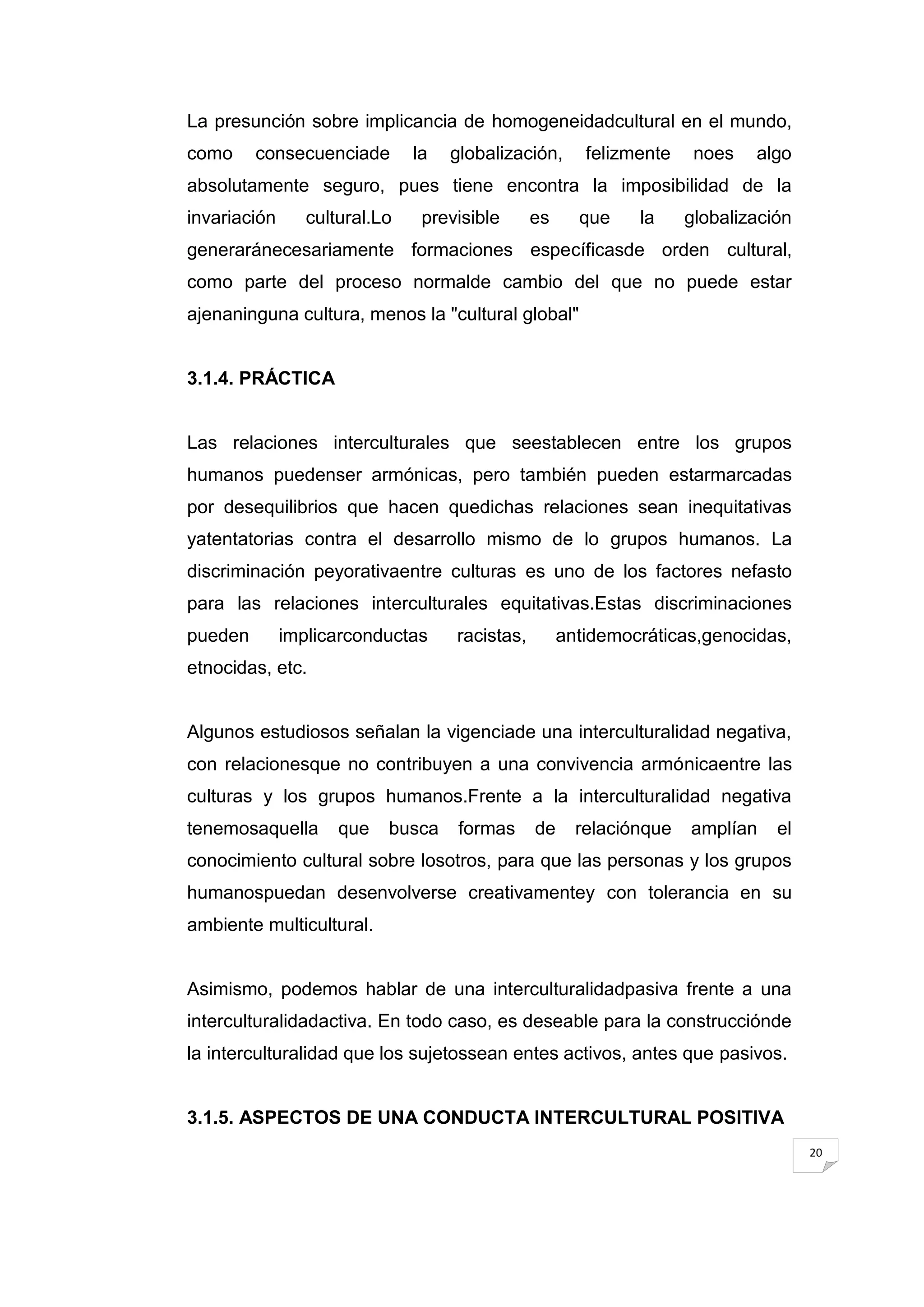 La presunción sobre implicancia de homogeneidadcultural en el mundo,
como     consecuenciade        la   globalización,      felizmente    noes   algo
absolutamente seguro, pues tiene encontra la imposibilidad de la
invariación      cultural.Lo    previsible      es     que    la     globalización
generaránecesariamente formaciones específicasde orden cultural,
como parte del proceso normalde cambio del que no puede estar
ajenaninguna cultura, menos la "cultural global"


3.1.4. PRÁCTICA


Las relaciones interculturales que seestablecen entre los grupos
humanos puedenser armónicas, pero también pueden estarmarcadas
por desequilibrios que hacen quedichas relaciones sean inequitativas
yatentatorias contra el desarrollo mismo de lo grupos humanos. La
discriminación peyorativaentre culturas es uno de los factores nefasto
para las relaciones interculturales equitativas.Estas discriminaciones
pueden        implicarconductas     racistas,        antidemocráticas,genocidas,
etnocidas, etc.


Algunos estudiosos señalan la vigenciade una interculturalidad negativa,
con relacionesque no contribuyen a una convivencia armónicaentre las
culturas y los grupos humanos.Frente a la interculturalidad negativa
tenemosaquella       que   busca     formas     de     relaciónque   amplían    el
conocimiento cultural sobre losotros, para que las personas y los grupos
humanospuedan desenvolverse creativamentey con tolerancia en su
ambiente multicultural.


Asimismo, podemos hablar de una interculturalidadpasiva frente a una
interculturalidadactiva. En todo caso, es deseable para la construcciónde
la interculturalidad que los sujetossean entes activos, antes que pasivos.


3.1.5. ASPECTOS DE UNA CONDUCTA INTERCULTURAL POSITIVA
                                                                                     20
 