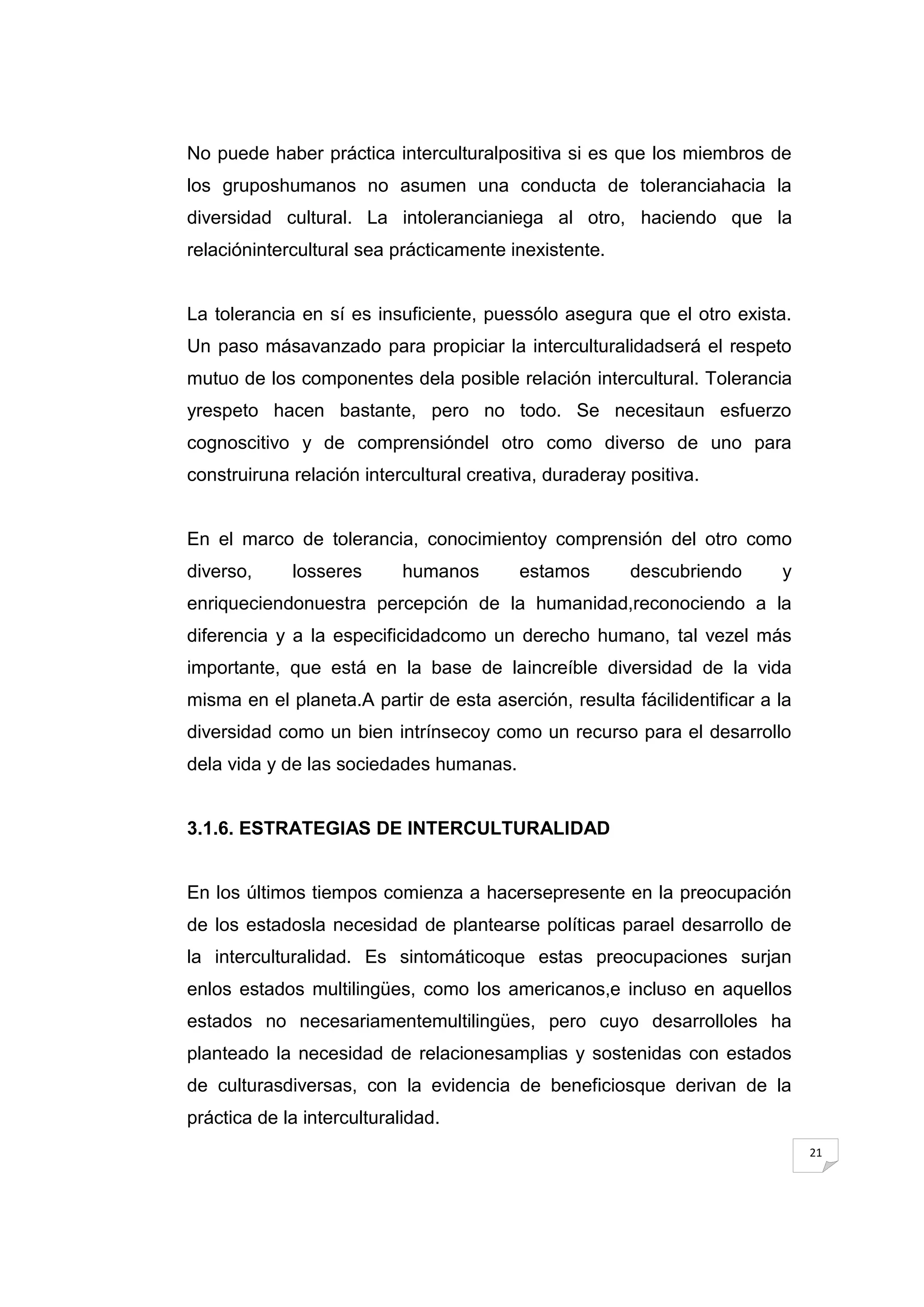 No puede haber práctica interculturalpositiva si es que los miembros de
los gruposhumanos no asumen una conducta de toleranciahacia la
diversidad cultural. La intolerancianiega al otro, haciendo que la
relaciónintercultural sea prácticamente inexistente.


La tolerancia en sí es insuficiente, puessólo asegura que el otro exista.
Un paso másavanzado para propiciar la interculturalidadserá el respeto
mutuo de los componentes dela posible relación intercultural. Tolerancia
yrespeto hacen bastante, pero no todo. Se necesitaun esfuerzo
cognoscitivo y de comprensióndel otro como diverso de uno para
construiruna relación intercultural creativa, duraderay positiva.


En el marco de tolerancia, conocimientoy comprensión del otro como
diverso,     losseres       humanos       estamos       descubriendo      y
enriqueciendonuestra percepción de la humanidad,reconociendo a la
diferencia y a la especificidadcomo un derecho humano, tal vezel más
importante, que está en la base de laincreíble diversidad de la vida
misma en el planeta.A partir de esta aserción, resulta fácilidentificar a la
diversidad como un bien intrínsecoy como un recurso para el desarrollo
dela vida y de las sociedades humanas.


3.1.6. ESTRATEGIAS DE INTERCULTURALIDAD


En los últimos tiempos comienza a hacersepresente en la preocupación
de los estadosla necesidad de plantearse políticas parael desarrollo de
la interculturalidad. Es sintomáticoque estas preocupaciones surjan
enlos estados multilingües, como los americanos,e incluso en aquellos
estados no necesariamentemultilingües, pero cuyo desarrolloles ha
planteado la necesidad de relacionesamplias y sostenidas con estados
de culturasdiversas, con la evidencia de beneficiosque derivan de la
práctica de la interculturalidad.
                                                                               21
 