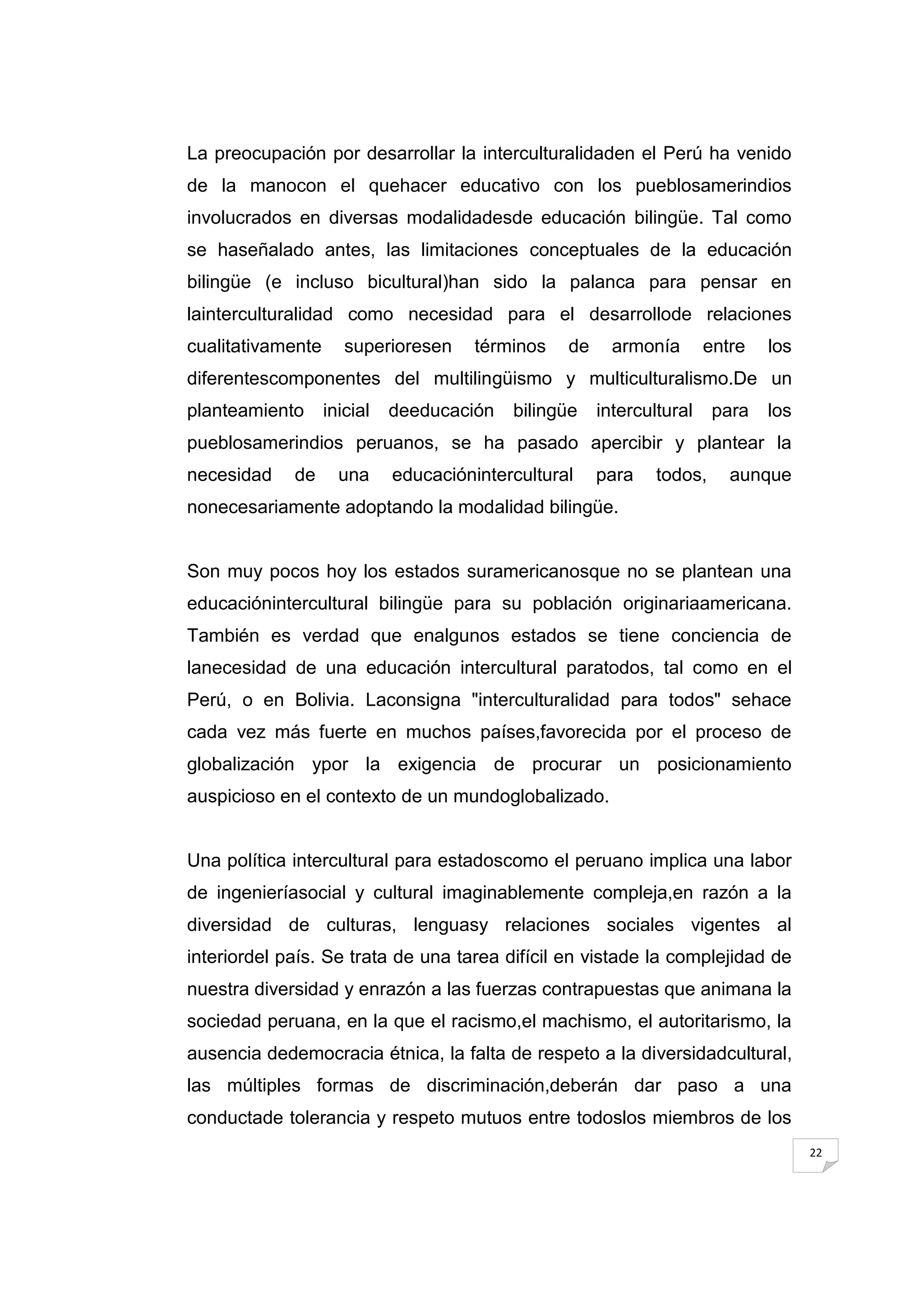 La preocupación por desarrollar la interculturalidaden el Perú ha venido
de la manocon el quehacer educativo con los pueblosamerindios
involucrados en diversas modalidadesde educación bilingüe. Tal como
se haseñalado antes, las limitaciones conceptuales de la educación
bilingüe (e incluso bicultural)han sido la palanca para pensar en
lainterculturalidad como necesidad para el desarrollode relaciones
cualitativamente      superioresen     términos   de     armonía       entre   los
diferentescomponentes del multilingüismo y multiculturalismo.De un
planteamiento      inicial   deeducación   bilingüe    intercultural    para   los
pueblosamerindios peruanos, se ha pasado apercibir y plantear la
necesidad    de      una     educaciónintercultural    para    todos,     aunque
nonecesariamente adoptando la modalidad bilingüe.


Son muy pocos hoy los estados suramericanosque no se plantean una
educaciónintercultural bilingüe para su población originariaamericana.
También es verdad que enalgunos estados se tiene conciencia de
lanecesidad de una educación intercultural paratodos, tal como en el
Perú, o en Bolivia. Laconsigna "interculturalidad para todos" sehace
cada vez más fuerte en muchos países,favorecida por el proceso de
globalización ypor la exigencia de procurar un posicionamiento
auspicioso en el contexto de un mundoglobalizado.


Una política intercultural para estadoscomo el peruano implica una labor
de ingenieríasocial y cultural imaginablemente compleja,en razón a la
diversidad de culturas, lenguasy relaciones sociales vigentes al
interiordel país. Se trata de una tarea difícil en vistade la complejidad de
nuestra diversidad y enrazón a las fuerzas contrapuestas que animana la
sociedad peruana, en la que el racismo,el machismo, el autoritarismo, la
ausencia dedemocracia étnica, la falta de respeto a la diversidadcultural,
las múltiples formas de discriminación,deberán dar paso a una
conductade tolerancia y respeto mutuos entre todoslos miembros de los
                                                                                     22
 