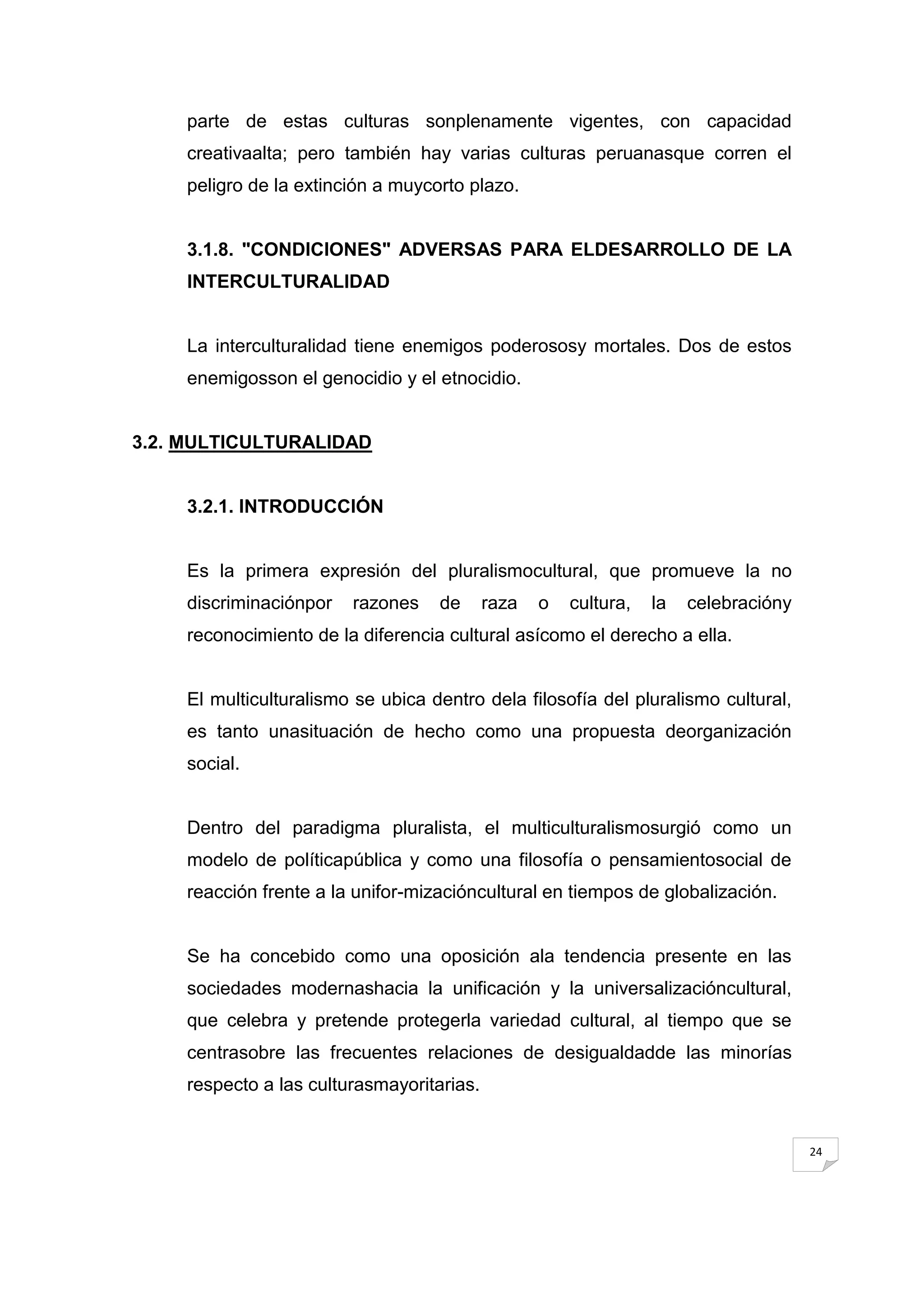 parte de estas culturas sonplenamente vigentes, con capacidad
     creativaalta; pero también hay varias culturas peruanasque corren el
     peligro de la extinción a muycorto plazo.


     3.1.8. "CONDICIONES" ADVERSAS PARA ELDESARROLLO DE LA
     INTERCULTURALIDAD


     La interculturalidad tiene enemigos poderososy mortales. Dos de estos
     enemigosson el genocidio y el etnocidio.


3.2. MULTICULTURALIDAD


     3.2.1. INTRODUCCIÓN


     Es la primera expresión del pluralismocultural, que promueve la no
     discriminaciónpor   razones    de      raza   o   cultura,   la   celebracióny
     reconocimiento de la diferencia cultural asícomo el derecho a ella.


     El multiculturalismo se ubica dentro dela filosofía del pluralismo cultural,
     es tanto unasituación de hecho como una propuesta deorganización
     social.


     Dentro del paradigma pluralista, el multiculturalismosurgió como un
     modelo de políticapública y como una filosofía o pensamientosocial de
     reacción frente a la unifor-mizacióncultural en tiempos de globalización.


     Se ha concebido como una oposición ala tendencia presente en las
     sociedades modernashacia la unificación y la universalizacióncultural,
     que celebra y pretende protegerla variedad cultural, al tiempo que se
     centrasobre las frecuentes relaciones de desigualdadde las minorías
     respecto a las culturasmayoritarias.


                                                                                      24
 
