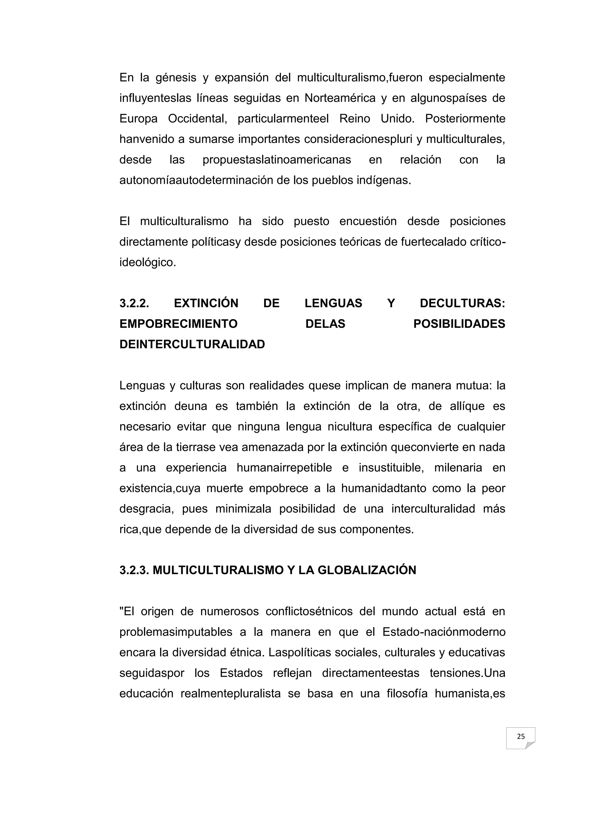 En la génesis y expansión del multiculturalismo,fueron especialmente
influyenteslas líneas seguidas en Norteamérica y en algunospaíses de
Europa Occidental, particularmenteel Reino Unido. Posteriormente
hanvenido a sumarse importantes consideracionespluri y multiculturales,
desde    las    propuestaslatinoamericanas      en       relación   con   la
autonomíaautodeterminación de los pueblos indígenas.


El multiculturalismo ha sido puesto encuestión desde posiciones
directamente políticasy desde posiciones teóricas de fuertecalado crítico-
ideológico.


3.2.2.    EXTINCIÓN        DE      LENGUAS           Y      DECULTURAS:
EMPOBRECIMIENTO                     DELAS                  POSIBILIDADES
DEINTERCULTURALIDAD


Lenguas y culturas son realidades quese implican de manera mutua: la
extinción deuna es también la extinción de la otra, de allíque es
necesario evitar que ninguna lengua nicultura específica de cualquier
área de la tierrase vea amenazada por la extinción queconvierte en nada
a una experiencia humanairrepetible e insustituible, milenaria en
existencia,cuya muerte empobrece a la humanidadtanto como la peor
desgracia, pues minimizala posibilidad de una interculturalidad más
rica,que depende de la diversidad de sus componentes.


3.2.3. MULTICULTURALISMO Y LA GLOBALIZACIÓN


"El origen de numerosos conflictosétnicos del mundo actual está en
problemasimputables a la manera en que el Estado-naciónmoderno
encara la diversidad étnica. Laspolíticas sociales, culturales y educativas
seguidaspor los Estados reflejan directamenteestas tensiones.Una
educación realmentepluralista se basa en una filosofía humanista,es


                                                                               25
 