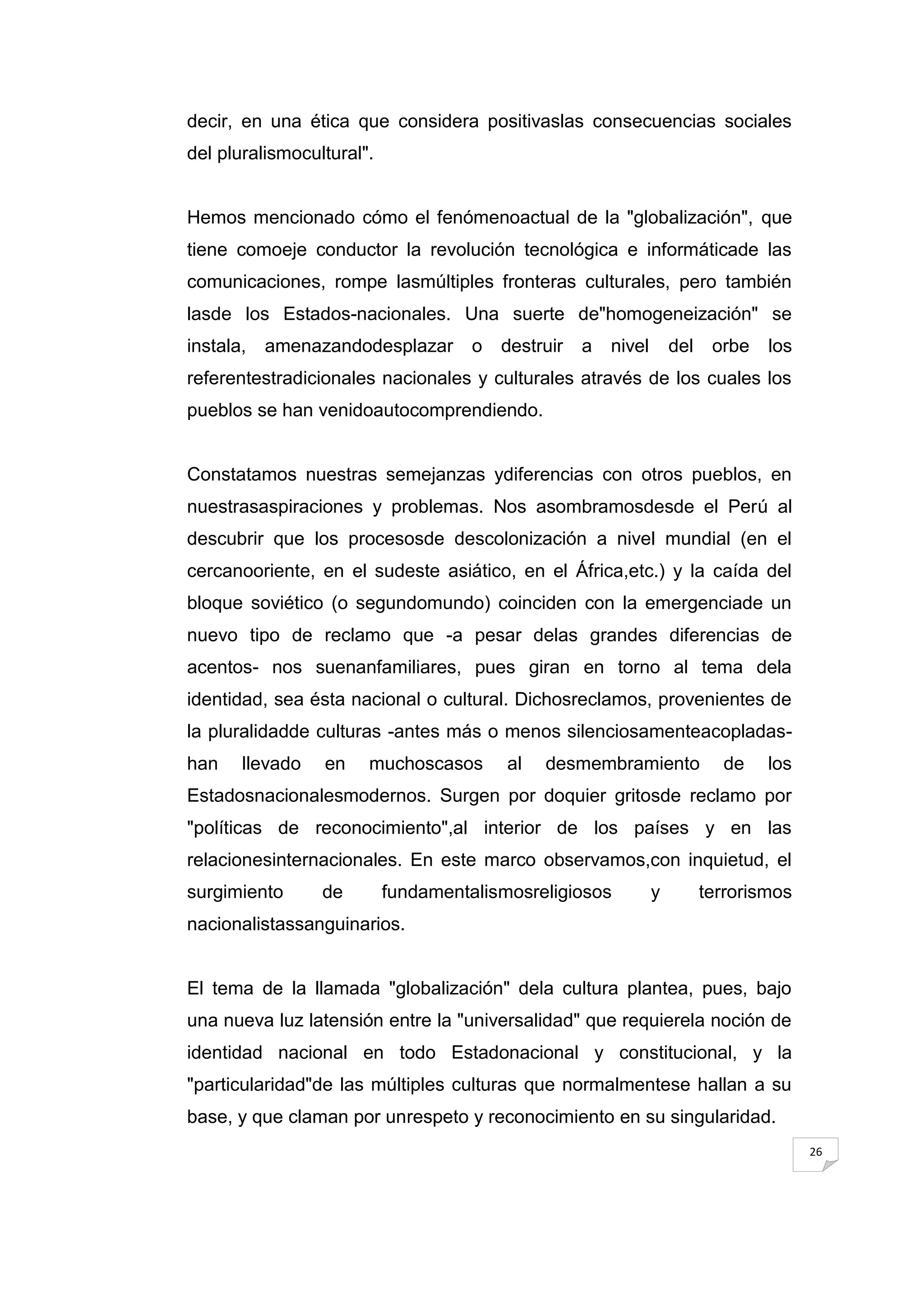 decir, en una ética que considera positivaslas consecuencias sociales
del pluralismocultural".


Hemos mencionado cómo el fenómenoactual de la "globalización", que
tiene comoeje conductor la revolución tecnológica e informáticade las
comunicaciones, rompe lasmúltiples fronteras culturales, pero también
lasde los Estados-nacionales. Una suerte de"homogeneización" se
instala,   amenazandodesplazar       o   destruir   a   nivel       del    orbe   los
referentestradicionales nacionales y culturales através de los cuales los
pueblos se han venidoautocomprendiendo.


Constatamos nuestras semejanzas ydiferencias con otros pueblos, en
nuestrasaspiraciones y problemas. Nos asombramosdesde el Perú al
descubrir que los procesosde descolonización a nivel mundial (en el
cercanooriente, en el sudeste asiático, en el África,etc.) y la caída del
bloque soviético (o segundomundo) coinciden con la emergenciade un
nuevo tipo de reclamo que -a pesar delas grandes diferencias de
acentos- nos suenanfamiliares, pues giran en torno al tema dela
identidad, sea ésta nacional o cultural. Dichosreclamos, provenientes de
la pluralidadde culturas -antes más o menos silenciosamenteacopladas-
han    llevado   en    muchoscasos       al   desmembramiento               de    los
Estadosnacionalesmodernos. Surgen por doquier gritosde reclamo por
"políticas de reconocimiento",al interior de los países y en las
relacionesinternacionales. En este marco observamos,con inquietud, el
surgimiento      de        fundamentalismosreligiosos           y         terrorismos
nacionalistassanguinarios.


El tema de la llamada "globalización" dela cultura plantea, pues, bajo
una nueva luz latensión entre la "universalidad" que requierela noción de
identidad nacional en todo Estadonacional y constitucional, y la
"particularidad"de las múltiples culturas que normalmentese hallan a su
base, y que claman por unrespeto y reconocimiento en su singularidad.
                                                                                        26
 