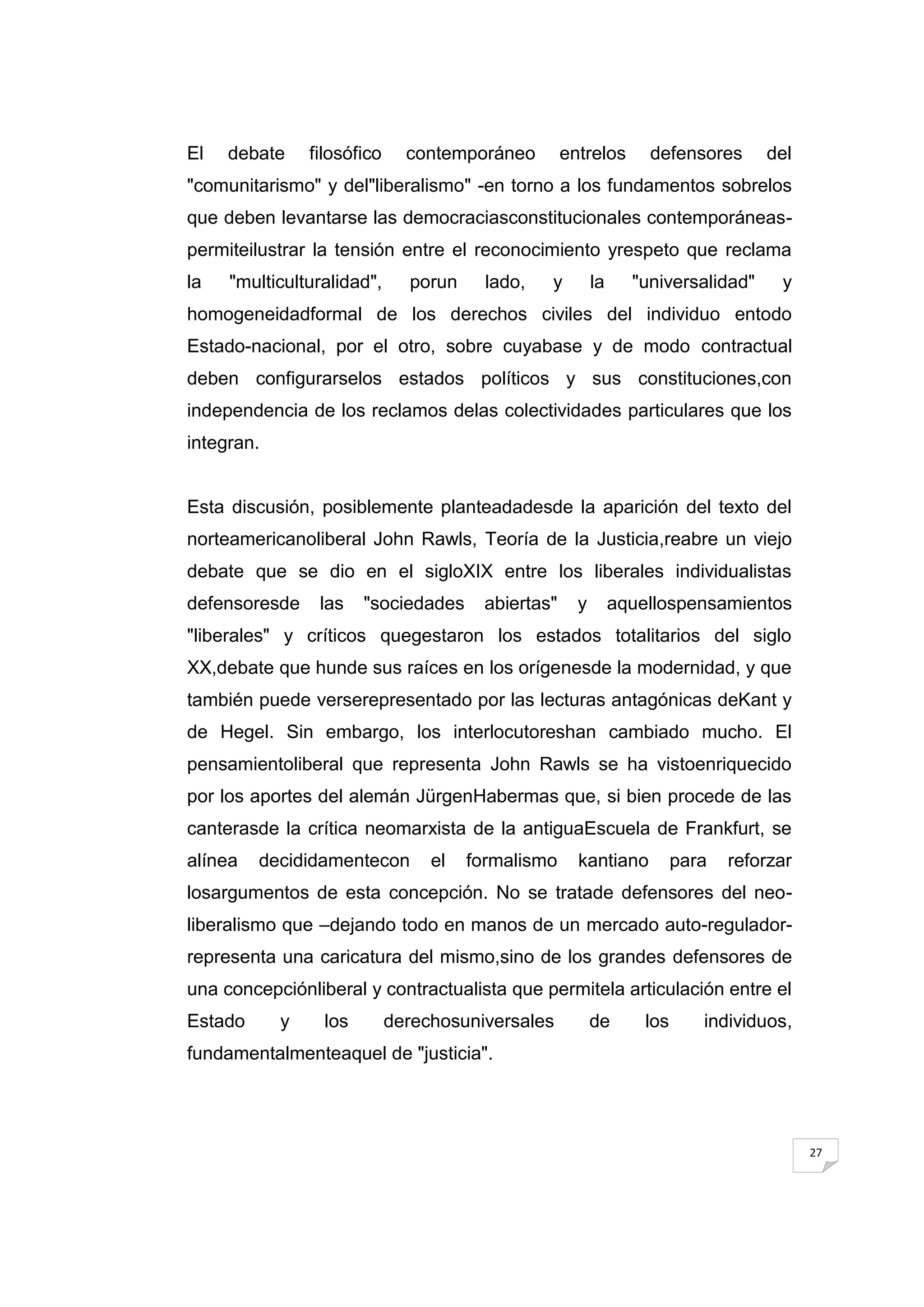 El   debate     filosófico     contemporáneo         entrelos       defensores       del
"comunitarismo" y del"liberalismo" -en torno a los fundamentos sobrelos
que deben levantarse las democraciasconstitucionales contemporáneas-
permiteilustrar la tensión entre el reconocimiento yrespeto que reclama
la   "multiculturalidad",      porun     lado,   y         la     "universalidad"      y
homogeneidadformal de los derechos civiles del individuo entodo
Estado-nacional, por el otro, sobre cuyabase y de modo contractual
deben configurarselos estados políticos y sus constituciones,con
independencia de los reclamos delas colectividades particulares que los
integran.


Esta discusión, posiblemente planteadadesde la aparición del texto del
norteamericanoliberal John Rawls, Teoría de la Justicia,reabre un viejo
debate que se dio en el sigloXIX entre los liberales individualistas
defensoresde     las    "sociedades      abiertas"     y        aquellospensamientos
"liberales" y críticos quegestaron los estados totalitarios del siglo
XX,debate que hunde sus raíces en los orígenesde la modernidad, y que
también puede verserepresentado por las lecturas antagónicas deKant y
de Hegel. Sin embargo, los interlocutoreshan cambiado mucho. El
pensamientoliberal que representa John Rawls se ha vistoenriquecido
por los aportes del alemán JürgenHabermas que, si bien procede de las
canterasde la crítica neomarxista de la antiguaEscuela de Frankfurt, se
alínea   decididamentecon         el   formalismo      kantiano           para   reforzar
losargumentos de esta concepción. No se tratade defensores del neo-
liberalismo que –dejando todo en manos de un mercado auto-regulador-
representa una caricatura del mismo,sino de los grandes defensores de
una concepciónliberal y contractualista que permitela articulación entre el
Estado      y     los        derechosuniversales           de       los      individuos,
fundamentalmenteaquel de "justicia".




                                                                                            27
 