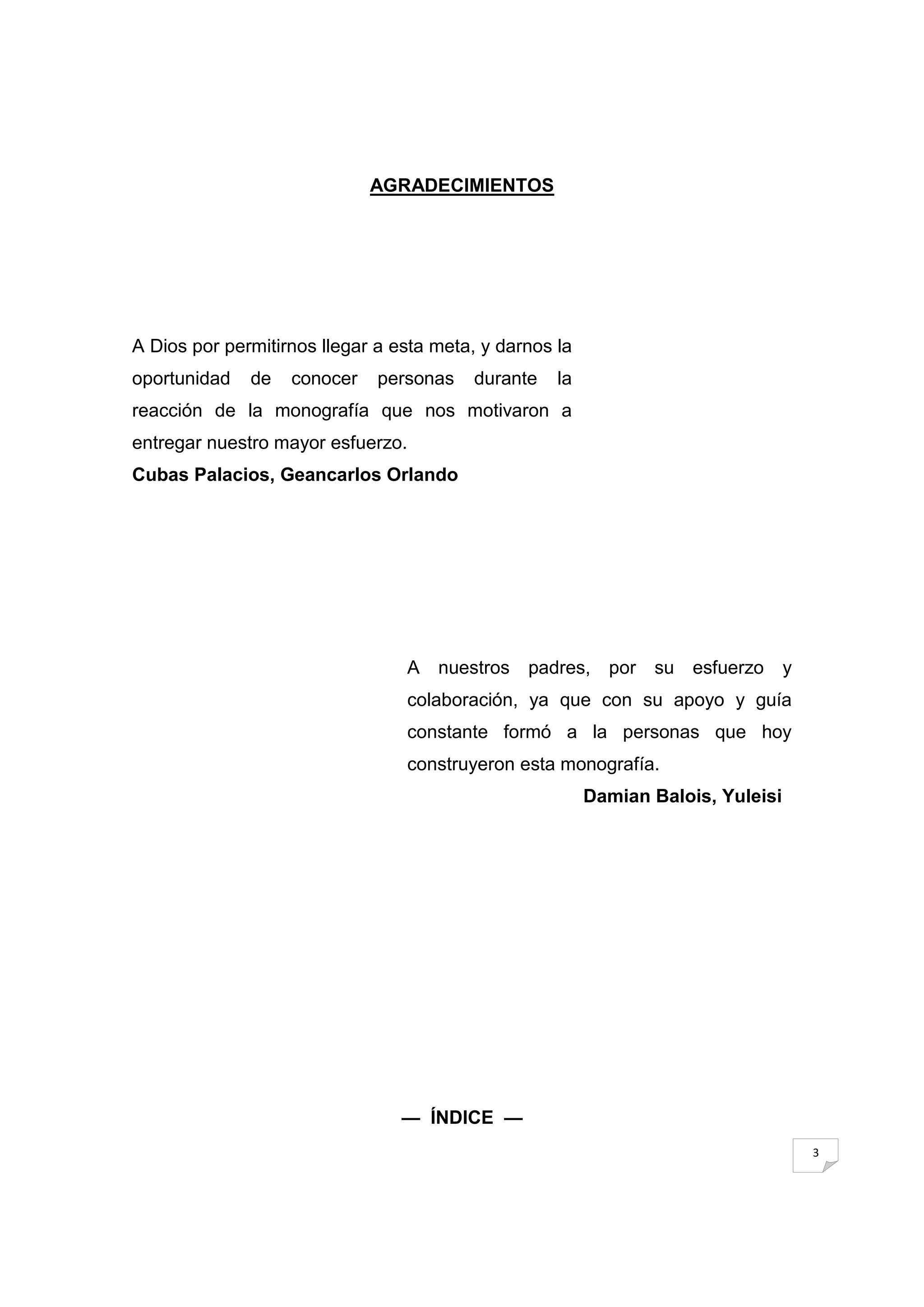 AGRADECIMIENTOS




A Dios por permitirnos llegar a esta meta, y darnos la
oportunidad   de   conocer    personas   durante    la
reacción de la monografía que nos motivaron a
entregar nuestro mayor esfuerzo.
Cubas Palacios, Geancarlos Orlando




                                 A   nuestros   padres, por su esfuerzo           y
                                 colaboración, ya que con su apoyo y guía
                                 constante formó a la personas que hoy
                                 construyeron esta monografía.
                                                         Damian Balois, Yuleisi




                                 — ÍNDICE —
                                                                                      3
 