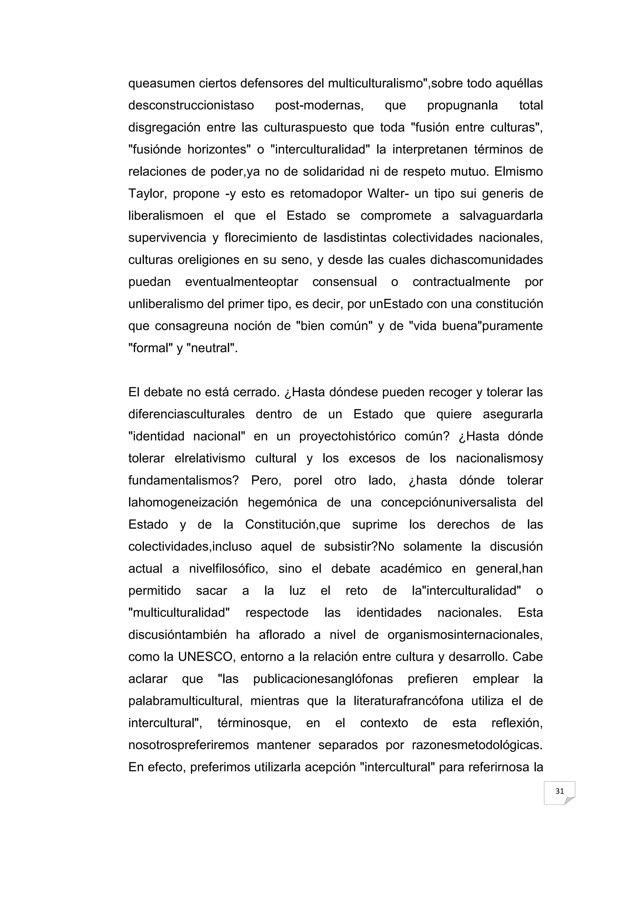 queasumen ciertos defensores del multiculturalismo",sobre todo aquéllas
desconstruccionistaso              post-modernas,                que      propugnanla        total
disgregación entre las culturaspuesto que toda "fusión entre culturas",
"fusiónde horizontes" o "interculturalidad" la interpretanen términos de
relaciones de poder,ya no de solidaridad ni de respeto mutuo. Elmismo
Taylor, propone -y esto es retomadopor Walter- un tipo sui generis de
liberalismoen el que el Estado se compromete a salvaguardarla
supervivencia y florecimiento de lasdistintas colectividades nacionales,
culturas oreligiones en su seno, y desde las cuales dichascomunidades
puedan      eventualmenteoptar             consensual             o    contractualmente        por
unliberalismo del primer tipo, es decir, por unEstado con una constitución
que consagreuna noción de "bien común" y de "vida buena"puramente
"formal" y "neutral".


El debate no está cerrado. ¿Hasta dóndese pueden recoger y tolerar las
diferenciasculturales dentro de un Estado que quiere asegurarla
"identidad nacional" en un proyectohistórico común? ¿Hasta dónde
tolerar elrelativismo cultural y los excesos de los nacionalismosy
fundamentalismos? Pero, porel otro lado, ¿hasta dónde tolerar
lahomogeneización hegemónica de una concepciónuniversalista del
Estado y de la Constitución,que suprime los derechos de las
colectividades,incluso aquel de subsistir?No solamente la discusión
actual a nivelfilosófico, sino el debate académico en general,han
permitido    sacar       a    la     luz        el        reto   de    la"interculturalidad"    o
"multiculturalidad"      respectode             las        identidades      nacionales.    Esta
discusióntambién ha aflorado a nivel de organismosinternacionales,
como la UNESCO, entorno a la relación entre cultura y desarrollo. Cabe
aclarar     que   "las       publicacionesanglófonas                   prefieren   emplear      la
palabramulticultural, mientras que la literaturafrancófona utiliza el de
intercultural",   términosque,             en        el     contexto     de   esta    reflexión,
nosotrospreferiremos mantener separados por razonesmetodológicas.
En efecto, preferimos utilizarla acepción "intercultural" para referirnosa la
                                                                                                     31
 