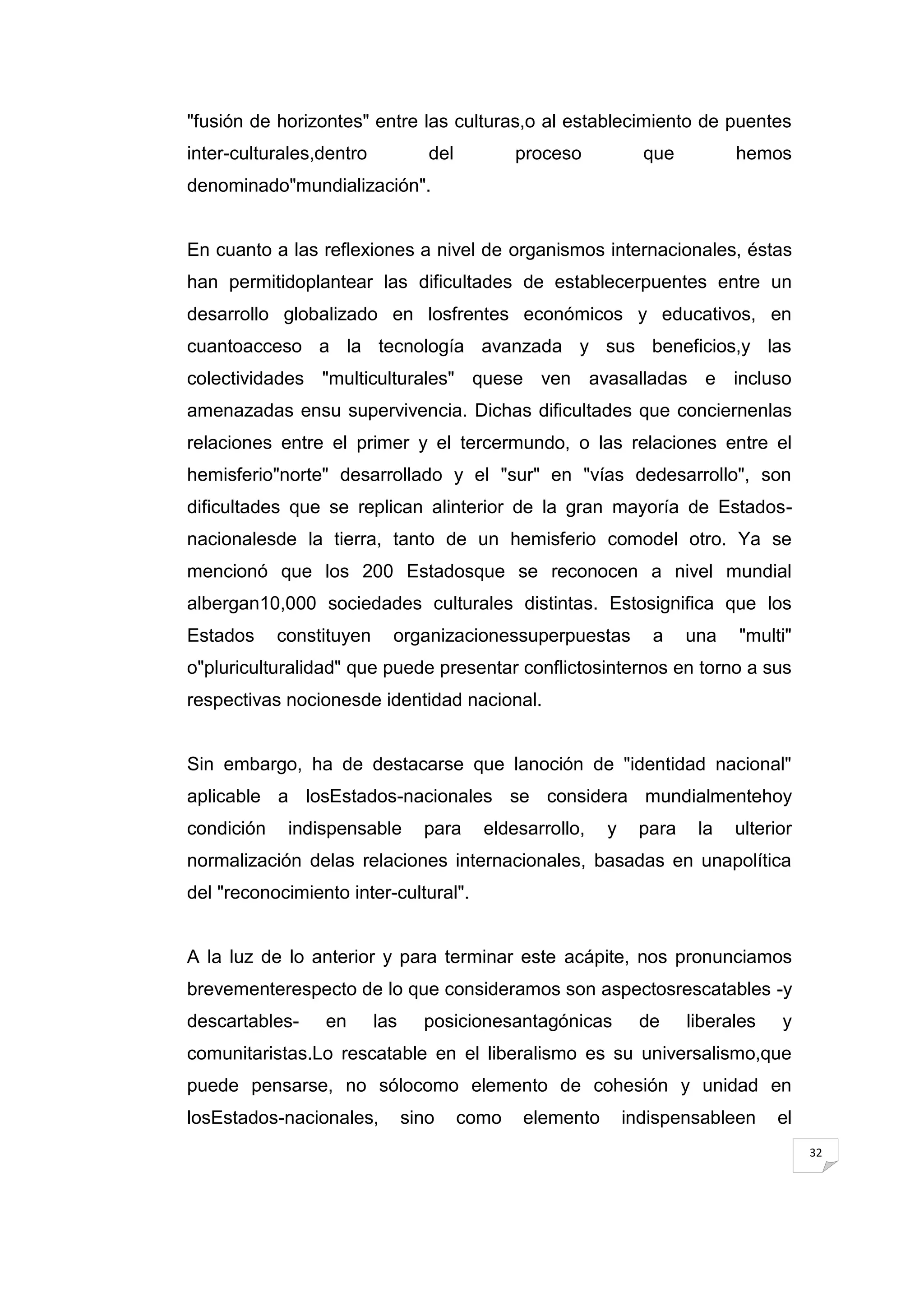 "fusión de horizontes" entre las culturas,o al establecimiento de puentes
inter-culturales,dentro            del          proceso          que         hemos
denominado"mundialización".


En cuanto a las reflexiones a nivel de organismos internacionales, éstas
han permitidoplantear las dificultades de establecerpuentes entre un
desarrollo globalizado en losfrentes económicos y educativos, en
cuantoacceso a la tecnología avanzada y sus beneficios,y las
colectividades "multiculturales" quese ven avasalladas e incluso
amenazadas ensu supervivencia. Dichas dificultades que conciernenlas
relaciones entre el primer y el tercermundo, o las relaciones entre el
hemisferio"norte" desarrollado y el "sur" en "vías dedesarrollo", son
dificultades que se replican alinterior de la gran mayoría de Estados-
nacionalesde la tierra, tanto de un hemisferio comodel otro. Ya se
mencionó que los 200 Estadosque se reconocen a nivel mundial
albergan10,000 sociedades culturales distintas. Estosignifica que los
Estados     constituyen     organizacionessuperpuestas            a    una   "multi"
o"pluriculturalidad" que puede presentar conflictosinternos en torno a sus
respectivas nocionesde identidad nacional.


Sin embargo, ha de destacarse que lanoción de "identidad nacional"
aplicable a losEstados-nacionales se considera mundialmentehoy
condición    indispensable        para     eldesarrollo,   y    para    la   ulterior
normalización delas relaciones internacionales, basadas en unapolítica
del "reconocimiento inter-cultural".


A la luz de lo anterior y para terminar este acápite, nos pronunciamos
brevementerespecto de lo que consideramos son aspectosrescatables -y
descartables-    en       las     posicionesantagónicas         de     liberales   y
comunitaristas.Lo rescatable en el liberalismo es su universalismo,que
puede pensarse, no sólocomo elemento de cohesión y unidad en
losEstados-nacionales,          sino     como   elemento       indispensableen     el
                                                                                        32
 