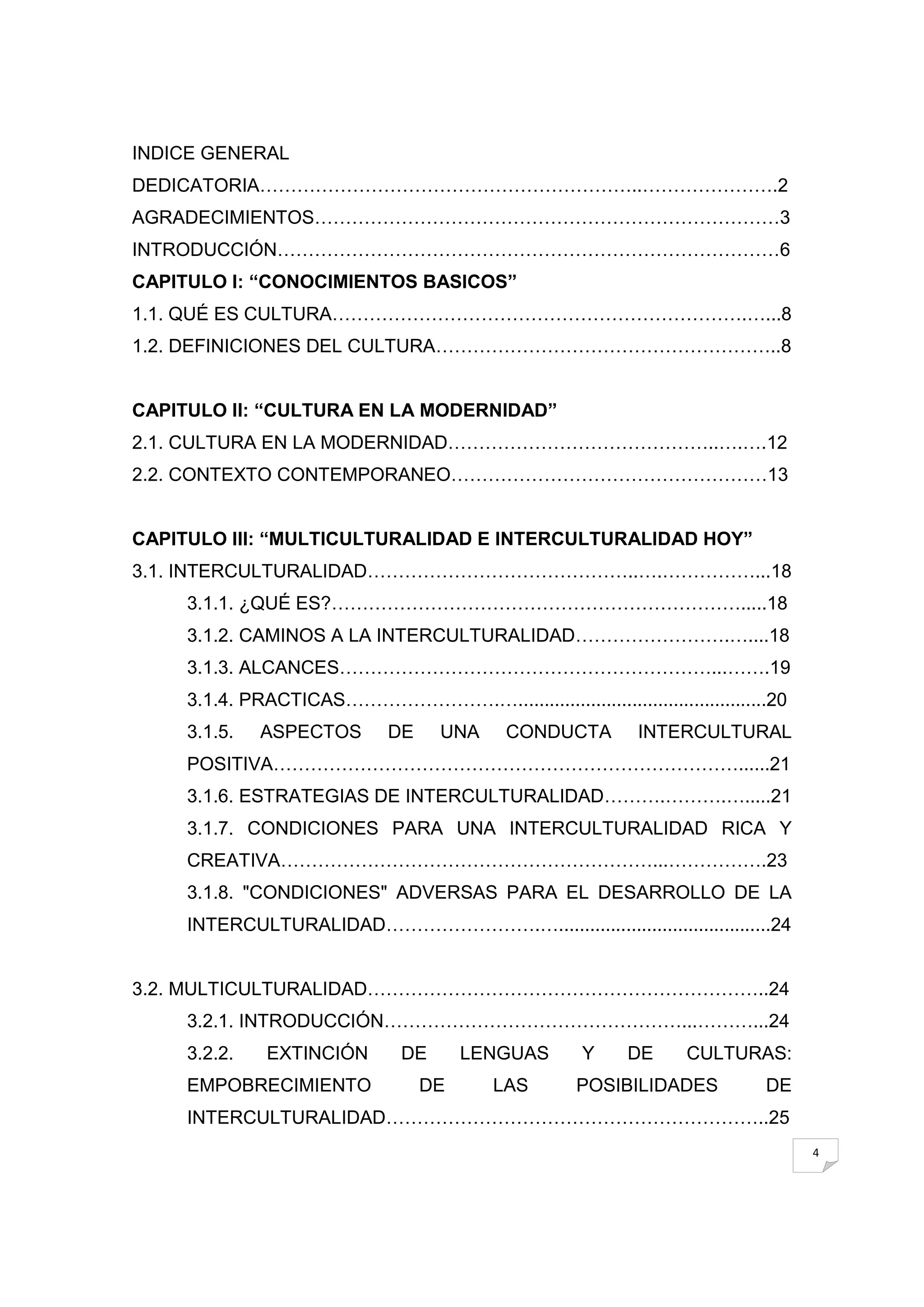 INDICE GENERAL
DEDICATORIA……………………………………………………..………………….2
AGRADECIMIENTOS…………………………………………………………………3
INTRODUCCIÓN………………………………………………………………………6
CAPITULO I: ―CONOCIMIENTOS BASICOS‖
1.1. QUÉ ES CULTURA………………………………………………………….…...8
1.2. DEFINICIONES DEL CULTURA………………………………………………..8


CAPITULO II: ―CULTURA EN LA MODERNIDAD‖
2.1. CULTURA EN LA MODERNIDAD……………………………………..….….12
2.2. CONTEXTO CONTEMPORANEO……………………………………………13


CAPITULO III: ―MULTICULTURALIDAD E INTERCULTURALIDAD HOY‖
3.1. INTERCULTURALIDAD……………………………………..….……………...18
     3.1.1. ¿QUÉ ES?………………………………………………………….....18
     3.1.2. CAMINOS A LA INTERCULTURALIDAD…………………….…....18
     3.1.3. ALCANCES……………………………………………………...…….19
     3.1.4. PRACTICAS…………………….…................................................20
     3.1.5.   ASPECTOS        DE     UNA     CONDUCTA         INTERCULTURAL
     POSITIVA…………………………………………………………………......21
     3.1.6. ESTRATEGIAS DE INTERCULTURALIDAD……….……….….....21
     3.1.7. CONDICIONES PARA UNA INTERCULTURALIDAD RICA Y
     CREATIVA……………………………………………………...…………….23
     3.1.8. "CONDICIONES" ADVERSAS PARA EL DESARROLLO DE LA
     INTERCULTURALIDAD…………………….….........................................24


3.2. MULTICULTURALIDAD………………………………………………………..24
     3.2.1. INTRODUCCIÓN…………………………………………...………...24
     3.2.2.    EXTINCIÓN        DE      LENGUAS        Y    DE      CULTURAS:
     EMPOBRECIMIENTO               DE      LAS        POSIBILIDADES           DE
     INTERCULTURALIDAD……………………………………………………..25
                                                                                    4
 