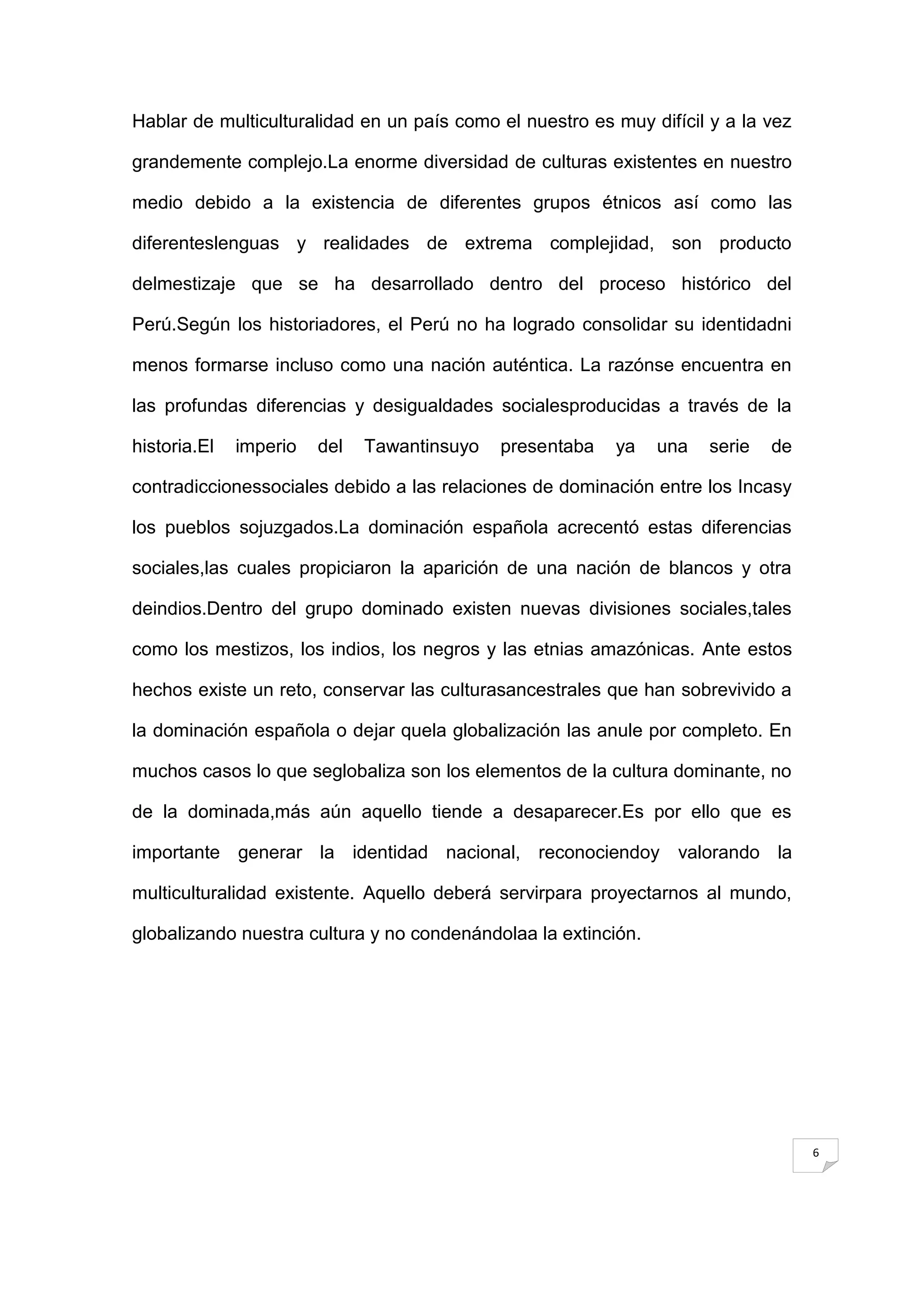 Hablar de multiculturalidad en un país como el nuestro es muy difícil y a la vez

grandemente complejo.La enorme diversidad de culturas existentes en nuestro

medio debido a la existencia de diferentes grupos étnicos así como las

diferenteslenguas y realidades de extrema complejidad, son producto

delmestizaje que se ha desarrollado dentro del proceso histórico del

Perú.Según los historiadores, el Perú no ha logrado consolidar su identidadni

menos formarse incluso como una nación auténtica. La razónse encuentra en

las profundas diferencias y desigualdades socialesproducidas a través de la

historia.El   imperio   del   Tawantinsuyo   presentaba   ya    una   serie   de

contradiccionessociales debido a las relaciones de dominación entre los Incasy

los pueblos sojuzgados.La dominación española acrecentó estas diferencias

sociales,las cuales propiciaron la aparición de una nación de blancos y otra

deindios.Dentro del grupo dominado existen nuevas divisiones sociales,tales

como los mestizos, los indios, los negros y las etnias amazónicas. Ante estos

hechos existe un reto, conservar las culturasancestrales que han sobrevivido a

la dominación española o dejar quela globalización las anule por completo. En

muchos casos lo que seglobaliza son los elementos de la cultura dominante, no

de la dominada,más aún aquello tiende a desaparecer.Es por ello que es

importante generar la identidad nacional, reconociendoy valorando la

multiculturalidad existente. Aquello deberá servirpara proyectarnos al mundo,

globalizando nuestra cultura y no condenándolaa la extinción.




                                                                                   6
 