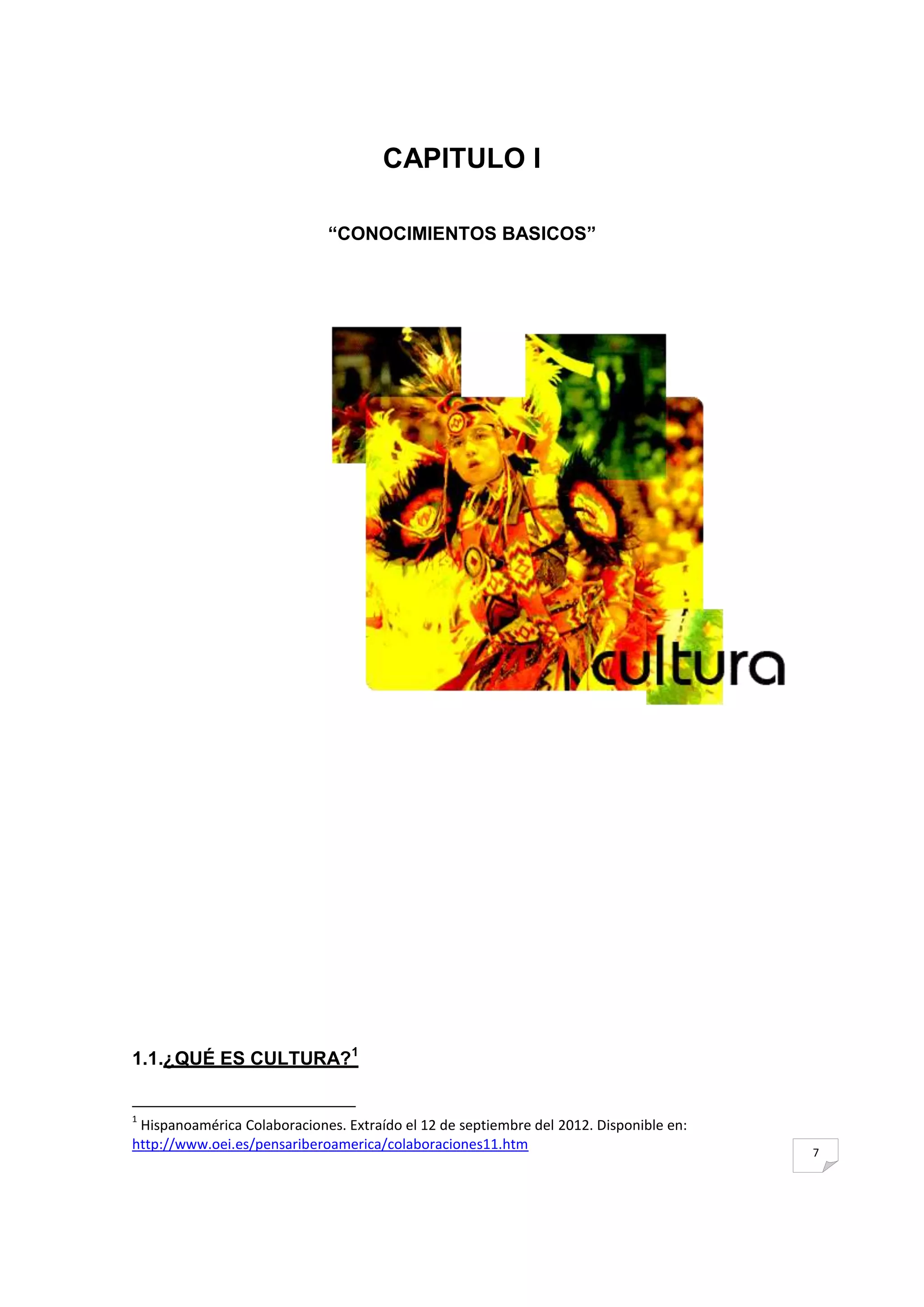 CAPITULO I

                              ―CONOCIMIENTOS BASICOS‖




1.1.¿QUÉ ES CULTURA?1


1
 Hispanoamérica Colaboraciones. Extraído el 12 de septiembre del 2012. Disponible en:
http://www.oei.es/pensariberoamerica/colaboraciones11.htm                               7
 
