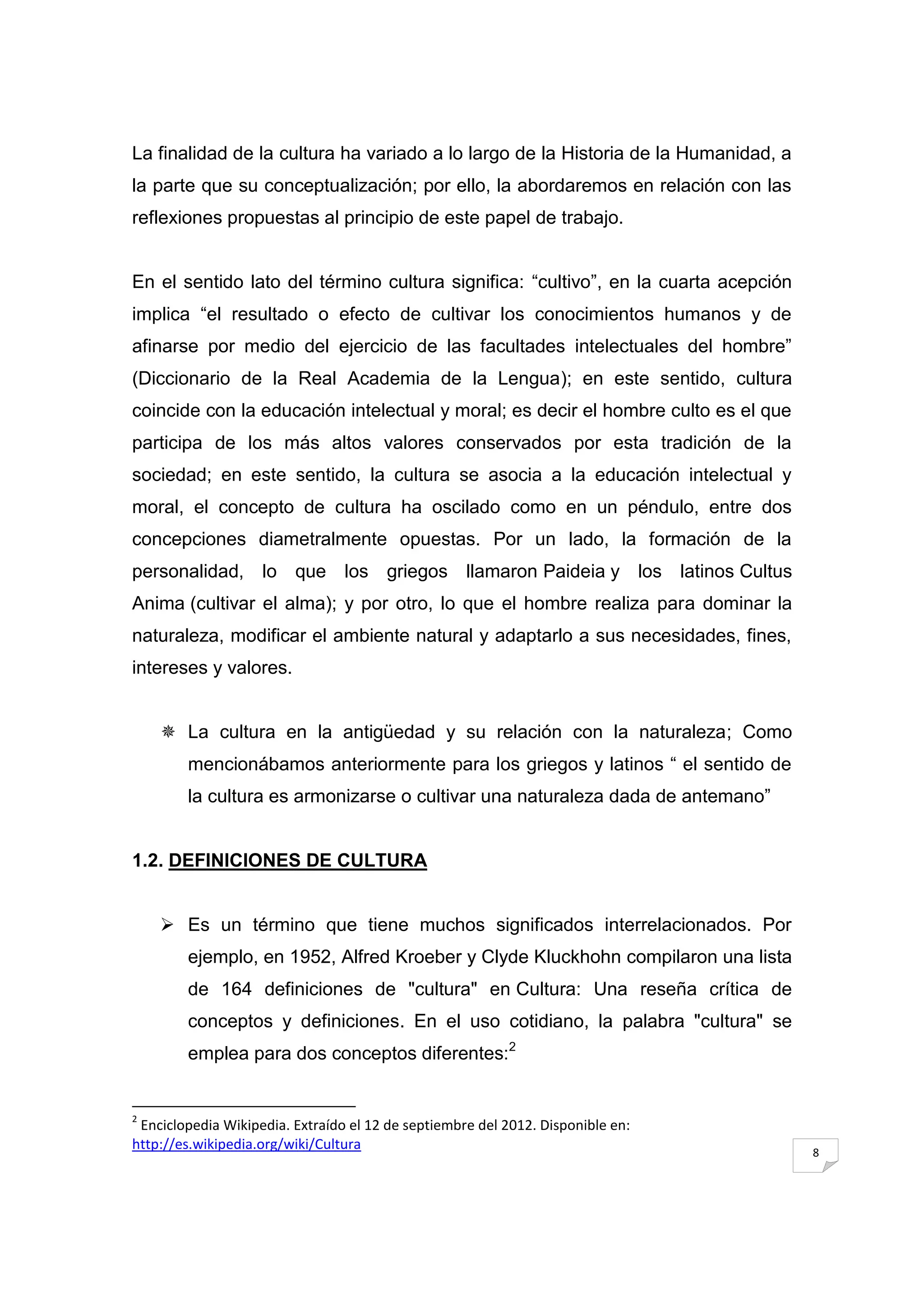 La finalidad de la cultura ha variado a lo largo de la Historia de la Humanidad, a
la parte que su conceptualización; por ello, la abordaremos en relación con las
reflexiones propuestas al principio de este papel de trabajo.


En el sentido lato del término cultura significa: “cultivo”, en la cuarta acepción
implica “el resultado o efecto de cultivar los conocimientos humanos y de
afinarse por medio del ejercicio de las facultades intelectuales del hombre”
(Diccionario de la Real Academia de la Lengua); en este sentido, cultura
coincide con la educación intelectual y moral; es decir el hombre culto es el que
participa de los más altos valores conservados por esta tradición de la
sociedad; en este sentido, la cultura se asocia a la educación intelectual y
moral, el concepto de cultura ha oscilado como en un péndulo, entre dos
concepciones diametralmente opuestas. Por un lado, la formación de la
personalidad, lo que los griegos llamaron Paideia y los latinos Cultus
Anima (cultivar el alma); y por otro, lo que el hombre realiza para dominar la
naturaleza, modificar el ambiente natural y adaptarlo a sus necesidades, fines,
intereses y valores.


     La cultura en la antigüedad y su relación con la naturaleza; Como
        mencionábamos anteriormente para los griegos y latinos “ el sentido de
        la cultura es armonizarse o cultivar una naturaleza dada de antemano”


1.2. DEFINICIONES DE CULTURA


     Es un término que tiene muchos significados interrelacionados. Por
        ejemplo, en 1952, Alfred Kroeber y Clyde Kluckhohn compilaron una lista
        de 164 definiciones de "cultura" en Cultura: Una reseña crítica de
        conceptos y definiciones. En el uso cotidiano, la palabra "cultura" se
        emplea para dos conceptos diferentes:2


2
 Enciclopedia Wikipedia. Extraído el 12 de septiembre del 2012. Disponible en:
http://es.wikipedia.org/wiki/Cultura                                                 8
 