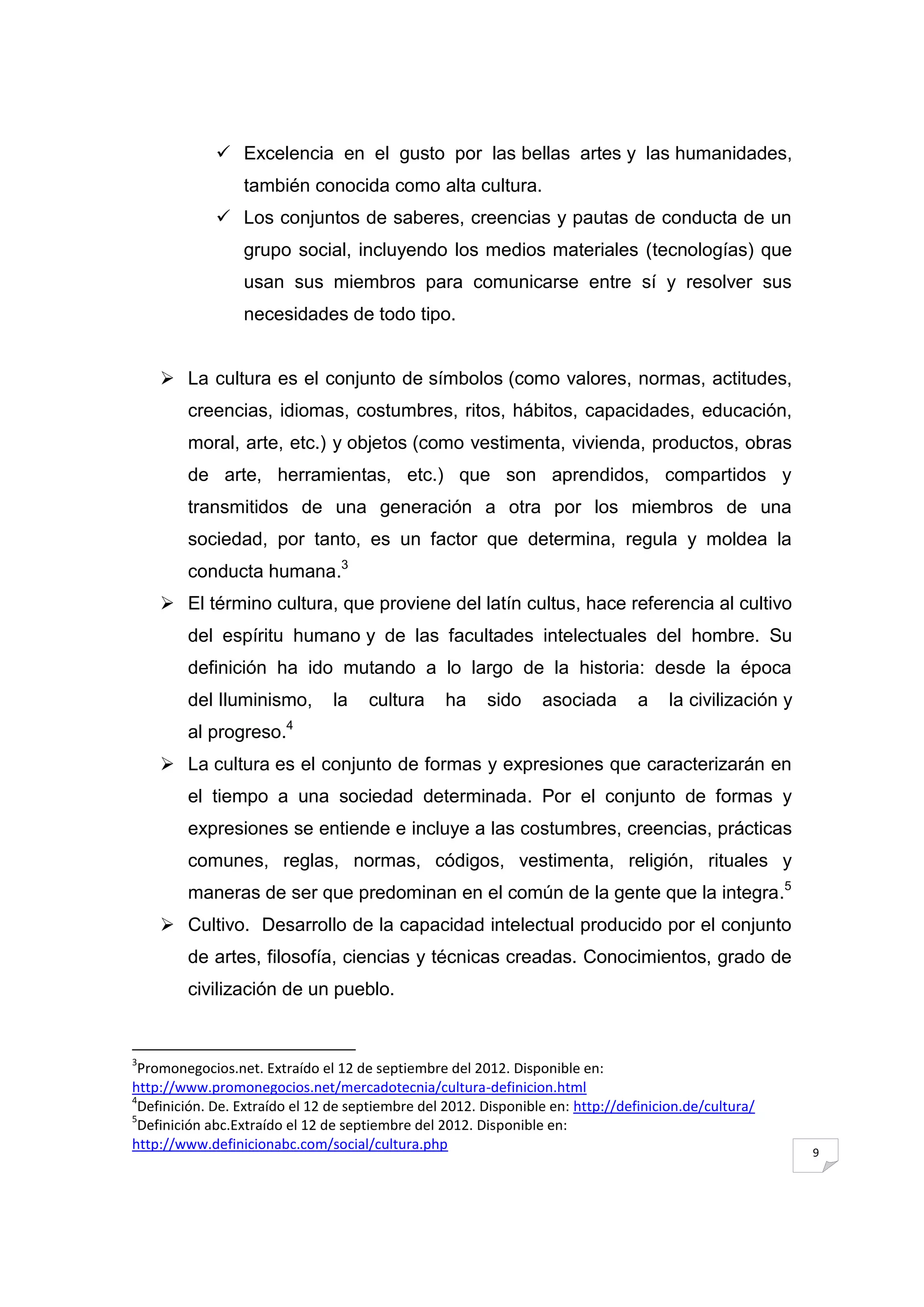  Excelencia en el gusto por las bellas artes y las humanidades,
                 también conocida como alta cultura.
              Los conjuntos de saberes, creencias y pautas de conducta de un
                 grupo social, incluyendo los medios materiales (tecnologías) que
                 usan sus miembros para comunicarse entre sí y resolver sus
                 necesidades de todo tipo.


     La cultura es el conjunto de símbolos (como valores, normas, actitudes,
        creencias, idiomas, costumbres, ritos, hábitos, capacidades, educación,
        moral, arte, etc.) y objetos (como vestimenta, vivienda, productos, obras
        de arte, herramientas, etc.) que son aprendidos, compartidos y
        transmitidos de una generación a otra por los miembros de una
        sociedad, por tanto, es un factor que determina, regula y moldea la
        conducta humana.3
     El término cultura, que proviene del latín cultus, hace referencia al cultivo
        del espíritu humano y de las facultades intelectuales del hombre. Su
        definición ha ido mutando a lo largo de la historia: desde la época
        del Iluminismo,         la    cultura     ha     sido    asociada        a    la civilización y
        al progreso.4
     La cultura es el conjunto de formas y expresiones que caracterizarán en
        el tiempo a una sociedad determinada. Por el conjunto de formas y
        expresiones se entiende e incluye a las costumbres, creencias, prácticas
        comunes, reglas, normas, códigos, vestimenta, religión, rituales y
        maneras de ser que predominan en el común de la gente que la integra.5
     Cultivo. Desarrollo de la capacidad intelectual producido por el conjunto
        de artes, filosofía, ciencias y técnicas creadas. Conocimientos, grado de
        civilización de un pueblo.


3
 Promonegocios.net. Extraído el 12 de septiembre del 2012. Disponible en:
http://www.promonegocios.net/mercadotecnia/cultura-definicion.html
4
 Definición. De. Extraído el 12 de septiembre del 2012. Disponible en: http://definicion.de/cultura/
5
 Definición abc.Extraído el 12 de septiembre del 2012. Disponible en:
http://www.definicionabc.com/social/cultura.php                                                           9
 