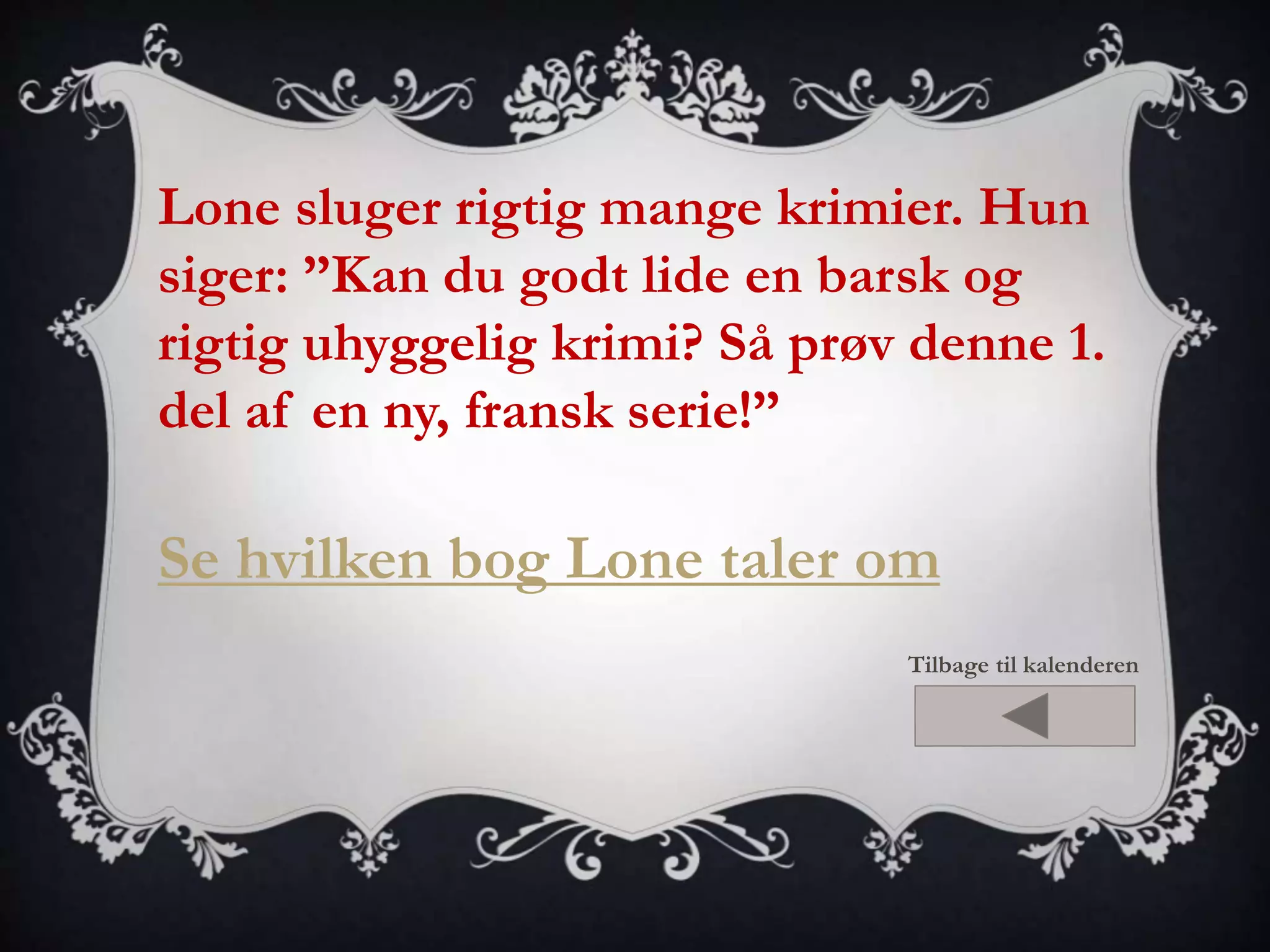 Lone sluger rigtig mange krimier. Hun 
siger: ”Kan du godt lide en barsk og 
rigtig uhyggelig krimi? Så prøv denne 1. 
del af en ny, fransk serie!” 
Se hvilken bog Lone taler om 
Tilbage til kalenderen 
 