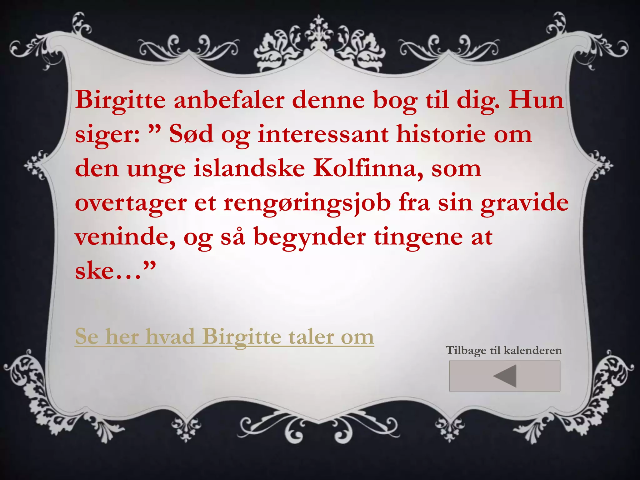 Birgitte anbefaler denne bog til dig. Hun 
siger: ” Sød og interessant historie om 
den unge islandske Kolfinna, som 
overtager et rengøringsjob fra sin gravide 
veninde, og så begynder tingene at 
ske…” 
Se her hvad Birgitte taler om 
Tilbage til kalenderen 
 