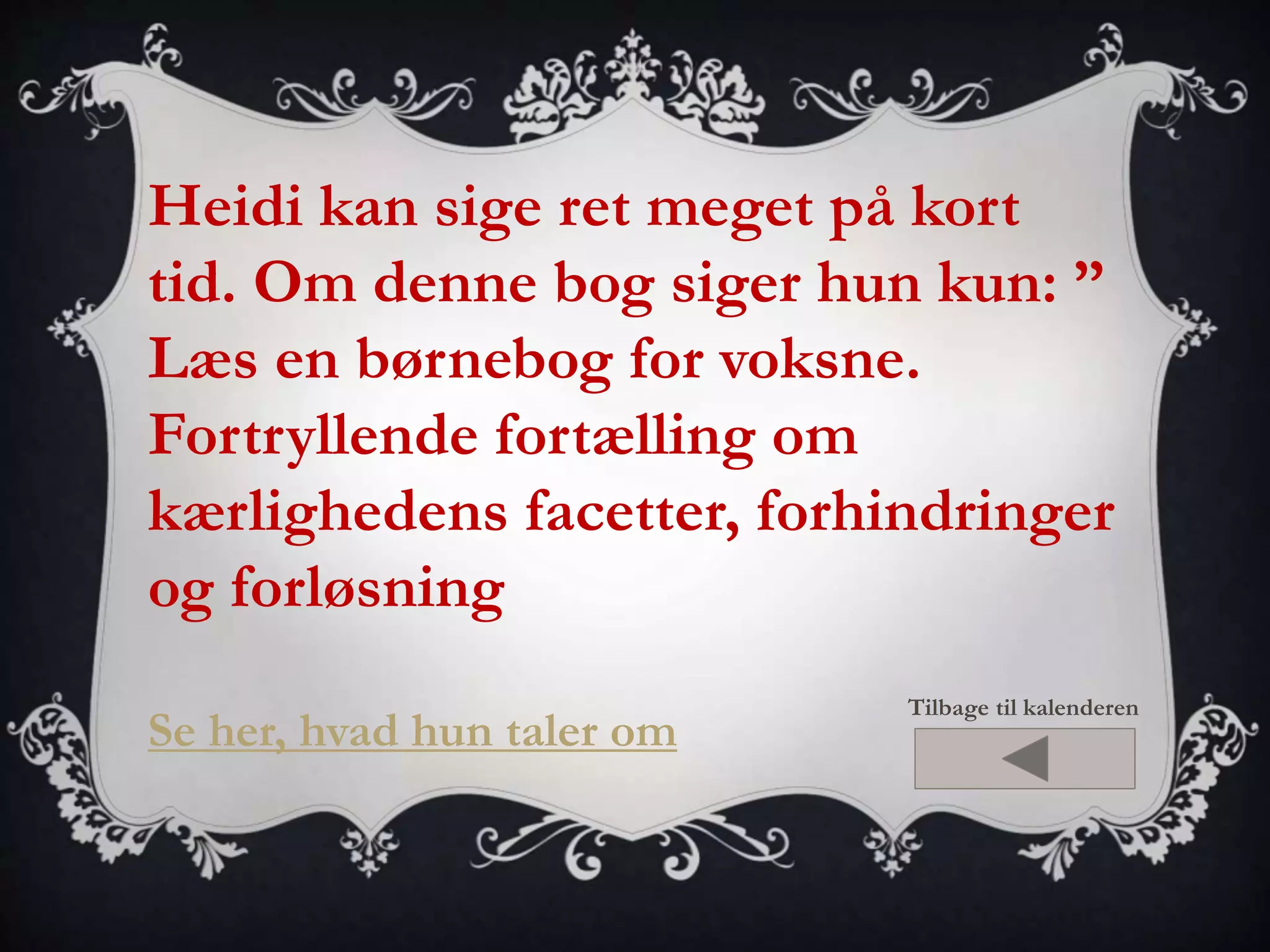 Heidi kan sige ret meget på kort 
tid. Om denne bog siger hun kun: ” 
Læs en børnebog for voksne. 
Fortryllende fortælling om 
kærlighedens facetter, forhindringer 
og forløsning 
Se her, hvad hun taler om 
Tilbage til kalenderen 
 