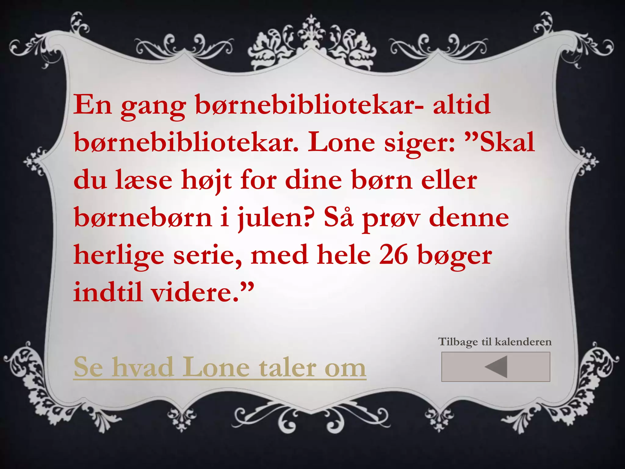 En gang børnebibliotekar- altid 
børnebibliotekar. Lone siger: ”Skal 
du læse højt for dine børn eller 
børnebørn i julen? Så prøv denne 
herlige serie, med hele 26 bøger 
indtil videre.” 
Se hvad Lone taler om 
Tilbage til kalenderen 
 