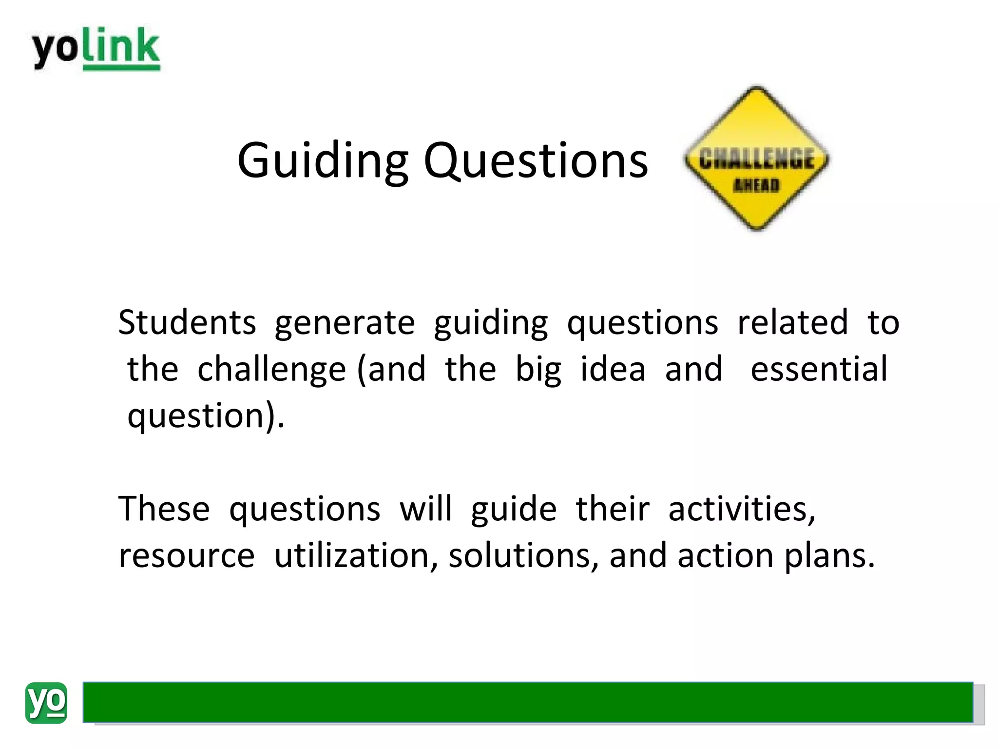 Guiding Questions Students  generate  guiding  questions  related  to  the  challenge (and  the  big  idea  and   essential  question).  These  questions  will  guide  their  activities, resource  utilization, solutions, and action plans. 