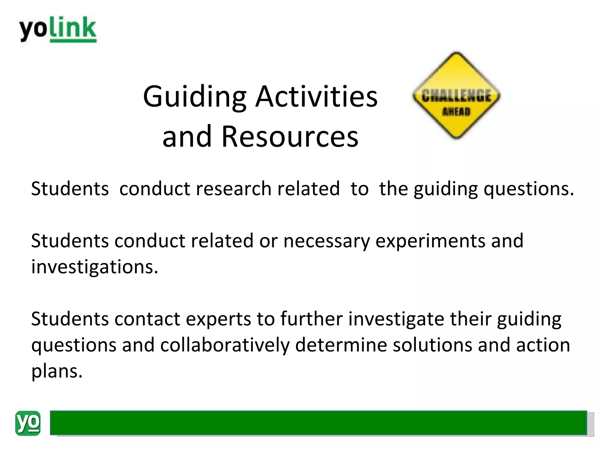 Guiding Activities and Resources Students  conduct research related  to  the guiding questions. Students conduct related or necessary experiments and investigations. Students contact experts to further investigate their guiding questions and collaboratively determine solutions and action plans. 