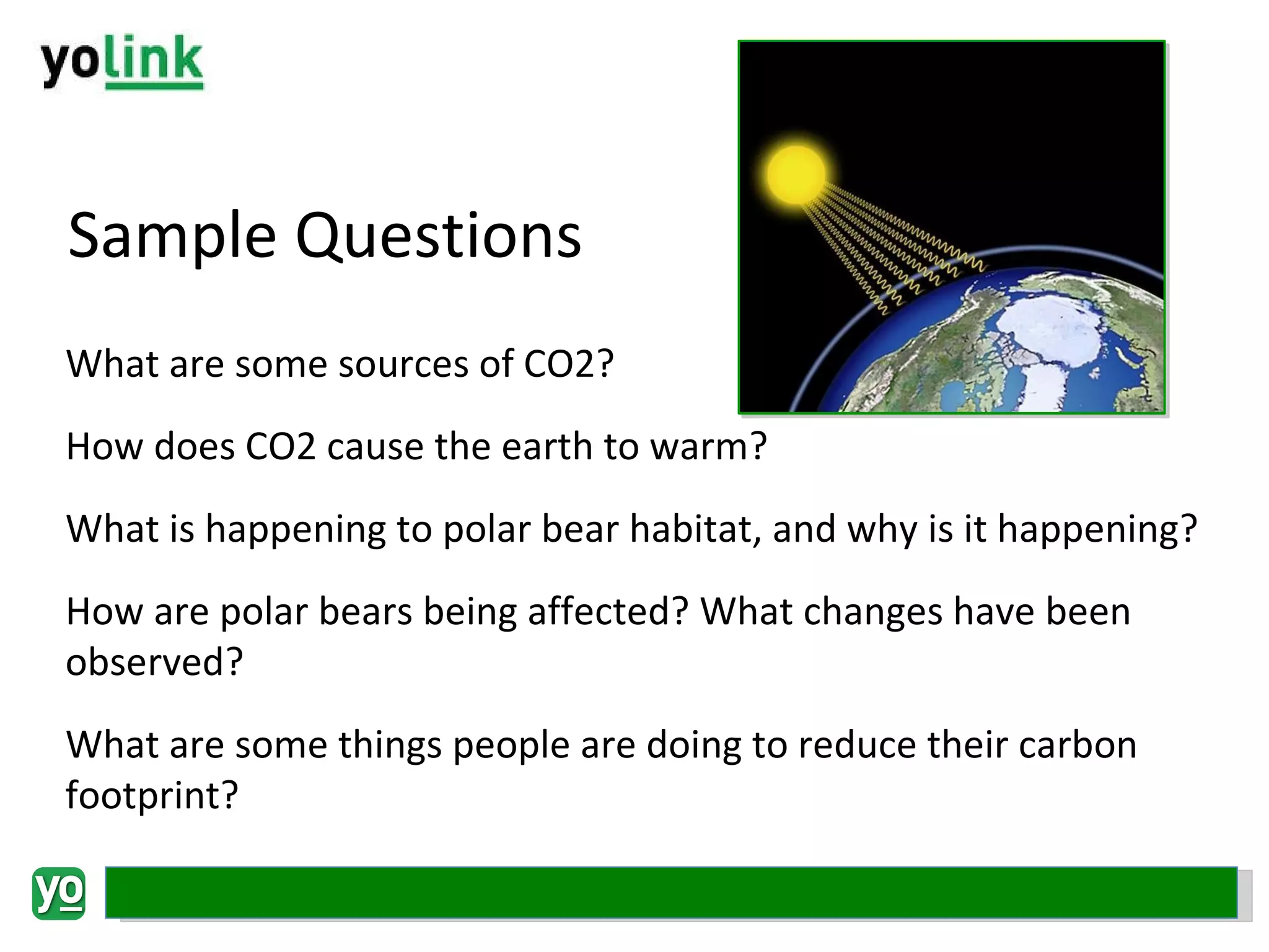 Sample Questions What are some sources of CO2? How does CO2 cause the earth to warm? What is happening to polar bear habitat, and why is it happening? How are polar bears being affected? What changes have been observed? What are some things people are doing to reduce their carbon footprint? 