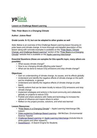Lesson on Challenge Based Learning

Title: Polar Bears in a Changing Climate

Author: Julene Reed

Grade Levels: 6–12, but can be adapted to other grades as well

Note: Below is an overview of this Challenge Based Learning lesson focusing on
polar bears and climate change. A more thorough and detailed description of this
lesson along with concrete examples is available on the "Polar Bears, Climate
Change, and Challenge Based Learning" section of the "Polar Bears in a Changing
Climate" website that is available on the Apple Learning Interchange.

Essential Questions (these are samples for this specific topic; many others are
possible):
    • What causes climate change?
    • How is our changing climate affecting polar bears?
    • What can be done to reduce CO2 emissions and stop climate change?

Objectives:
    • Gain an understanding of climate change, its causes, and its effects globally
    • Understand and identify the negative effects of climate change on the earth
       and its inhabitants, in general
    • Understand and identify the negative effects of climate change on polar
       bears
    • Identify actions that can be taken locally to reduce CO2 emissions and stop
       climate change
    • Implement strategies and actions in the local community and collaborate
       globally on projects to reduce CO2
    • Publish and share solutions with media and technology to increase the
       sphere of influence and inspire others to action
    • Reflect on the project process, solutions, and what was learned

Lesson Resources:
    • "Polar Bears in a Changing Climate" – Apple Learning Interchange CBL
      Lesson
    • Video explaining Challenge Based Learning – Bill McClain, Environmental
      Science Teacher
    • Challenge Based Learning on Apple Learning Interchange (include links to
      white papers and other research)
    • SweetSearch - A Search Engine for Students
 