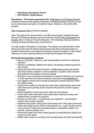 • Polar Bears International Website
     • EPA Website, Google Search

Procedures – The lesson resources in the "Polar Bears in a Changing Climate"
published exhibit provide detailed clarification of Challenge Based Learning as well
as concrete lesson examples to model this lesson. Below is a chart of the CBL
process.

CBL Framework Chart (on the ALI website)

Note: Throughout the implementation of a CBL lesson/project, students proceed
through the Challenge Based Learning framework including Key Components and
Process which include an "Essential Question, The Challenge, Guiding Questions,
Guiding Activities and Resources, and Solutions"

In a CBL project, the teacher is a facilitator. The students are self–directed in their
learning process with the teacher learning along with them and guiding them as
needed. Assessment is an ongoing and dynamic process throughout a CBL project,
referring to a rubric (example below) and reflecting throughout the project

During the lesson/project, students:
     • Select a "Big Idea" related to a real–world problem and form an "Essential
       Question"
     • Identify a "Challenge" related to the above, developing a beginning plan for
       their actions
     • Share what they know about the topic in collaborative groups and identify
       what they need to research in order to develop a solution or plan of action
       that addresses the problem of climate change
     • Brainstorm a list of questions & keywords to research (Students can use these
       in yolink searches that include searches conducted using SweetSearch.)
     • Use yolink to narrow search results by looking for specific keywords within
       the search results
     • Append their results to a Google Doc where they collaboratively share their
       work with project partners and the teacher who can then provide ongoing
       feedback
     • Utilize EasyBib to record sources for reference and citations
     • Continually review information and access other resources as they work
       collaboratively to determine solutions
     • Discuss an action plan – a project they can implement – and develop a
       solution that is action–oriented
     • Implement the project, taking action both locally and in the larger community
     • Utilize technology as part of their action/solution (i.e., create a public service
       announcement, publish and distribute posters or pamphlets, publish to a
       website, create a podcast, etc.)
     • Share their project with other student groups by presenting their project and
       solutions to their peers
     • Reflect either orally or in writing on the overall process and what was learned
 