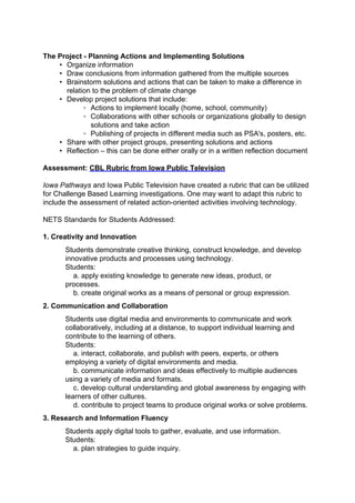 The Project - Planning Actions and Implementing Solutions
    • Organize information
    • Draw conclusions from information gathered from the multiple sources
    • Brainstorm solutions and actions that can be taken to make a difference in
      relation to the problem of climate change
    • Develop project solutions that include:
            ◦ Actions to implement locally (home, school, community)
            ◦ Collaborations with other schools or organizations globally to design
               solutions and take action
            ◦ Publishing of projects in different media such as PSA's, posters, etc.
    • Share with other project groups, presenting solutions and actions
    • Reflection – this can be done either orally or in a written reflection document

Assessment: CBL Rubric from Iowa Public Television

Iowa Pathways and Iowa Public Television have created a rubric that can be utilized
for Challenge Based Learning investigations. One may want to adapt this rubric to
include the assessment of related action-oriented activities involving technology.

NETS Standards for Students Addressed:

1. Creativity and Innovation
       Students demonstrate creative thinking, construct knowledge, and develop
       innovative products and processes using technology.
       Students:
          a. apply existing knowledge to generate new ideas, product, or
       processes.
          b. create original works as a means of personal or group expression.
2. Communication and Collaboration
       Students use digital media and environments to communicate and work
       collaboratively, including at a distance, to support individual learning and
       contribute to the learning of others.
       Students:
          a. interact, collaborate, and publish with peers, experts, or others
       employing a variety of digital environments and media.
          b. communicate information and ideas effectively to multiple audiences
       using a variety of media and formats.
          c. develop cultural understanding and global awareness by engaging with
       learners of other cultures.
          d. contribute to project teams to produce original works or solve problems.
3. Research and Information Fluency
       Students apply digital tools to gather, evaluate, and use information.
       Students:
         a. plan strategies to guide inquiry.
 