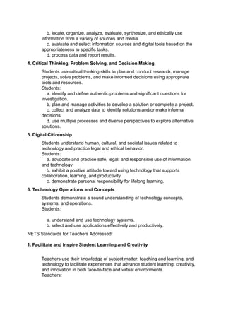 b. locate, organize, analyze, evaluate, synthesize, and ethically use
       information from a variety of sources and media.
          c. evaluate and select information sources and digital tools based on the
       appropriateness to specific tasks.
          d. process data and report results.
4. Critical Thinking, Problem Solving, and Decision Making
       Students use critical thinking skills to plan and conduct research, manage
       projects, solve problems, and make informed decisions using appropriate
       tools and resources.
       Students:
          a. identify and define authentic problems and significant questions for
       investigation.
          b. plan and manage activities to develop a solution or complete a project.
          c. collect and analyze data to identify solutions and/or make informal
       decisions.
          d. use multiple processes and diverse perspectives to explore alternative
       solutions.
5. Digital Citizenship
       Students understand human, cultural, and societal issues related to
       technology and practice legal and ethical behavior.
       Students:
          a. advocate and practice safe, legal, and responsible use of information
       and technology.
          b. exhibit a positive attitude toward using technology that supports
       collaboration, learning, and productivity.
          c. demonstrate personal responsibility for lifelong learning.
6. Technology Operations and Concepts
       Students demonstrate a sound understanding of technology concepts,
       systems, and operations.
       Students:

         a. understand and use technology systems.
         b. select and use applications effectively and productively.
NETS Standards for Teachers Addressed:

1. Facilitate and Inspire Student Learning and Creativity


       Teachers use their knowledge of subject matter, teaching and learning, and
       technology to facilitate experiences that advance student learning, creativity,
       and innovation in both face-to-face and virtual environments.
       Teachers:
 