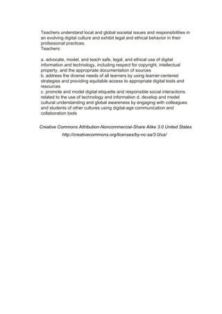 Teachers understand local and global societal issues and responsibilities in
an evolving digital culture and exhibit legal and ethical behavior in their
professional practices.
Teachers:

a. advocate, model, and teach safe, legal, and ethical use of digital
information and technology, including respect for copyright, intellectual
property, and the appropriate documentation of sources
b. address the diverse needs of all learners by using learner-centered
strategies and providing equitable access to appropriate digital tools and
resources
c. promote and model digital etiquette and responsible social interactions
related to the use of technology and information d. develop and model
cultural understanding and global awareness by engaging with colleagues
and students of other cultures using digital-age communication and
collaboration tools


Creative Commons Attribution-Noncommercial-Share Alike 3.0 United States
          http://creativecommons.org/licenses/by-nc-sa/3.0/us/
 