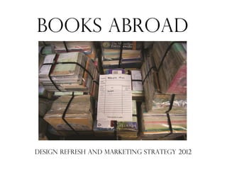 BOOKS ABROAD




DESIGN REFRESH AND MARKETING STRATEGY 2012
 