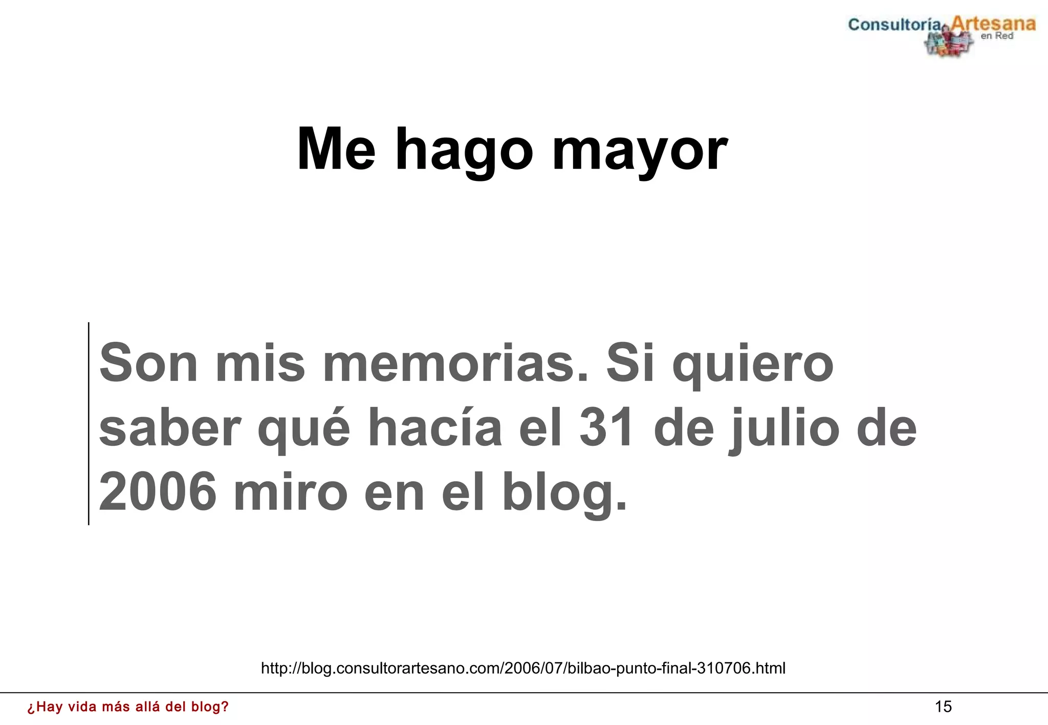 Me hago mayor


         Son mis memorias. Si quiero
         saber qué hacía el 31 de julio de
         2006 miro en el blog.


                               http://blog.consultorartesano.com/2006/07/bilbao-punto-final-310706.html

¿Hay vida más allá del blog?                                                                              15
 