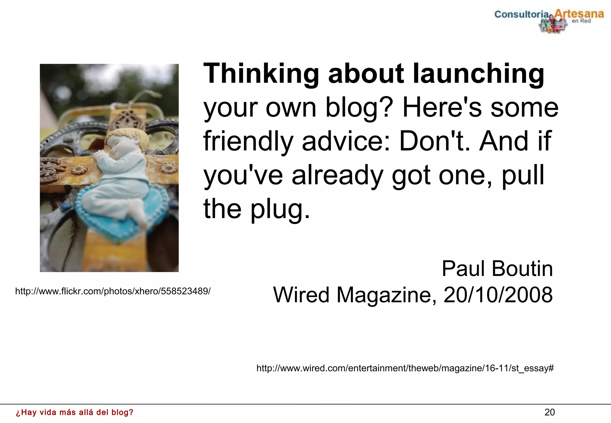Thinking about launching
                                           your own blog? Here's some
                                           friendly advice: Don't. And if
                                           you've already got one, pull
                                           the plug.

                                                                   Paul Boutin
http://www.flickr.com/photos/xhero/558523489/
                                                   Wired Magazine, 20/10/2008


                                                http://www.wired.com/entertainment/theweb/magazine/16-11/st_essay#



¿Hay vida más allá del blog?                                                                                   20
 