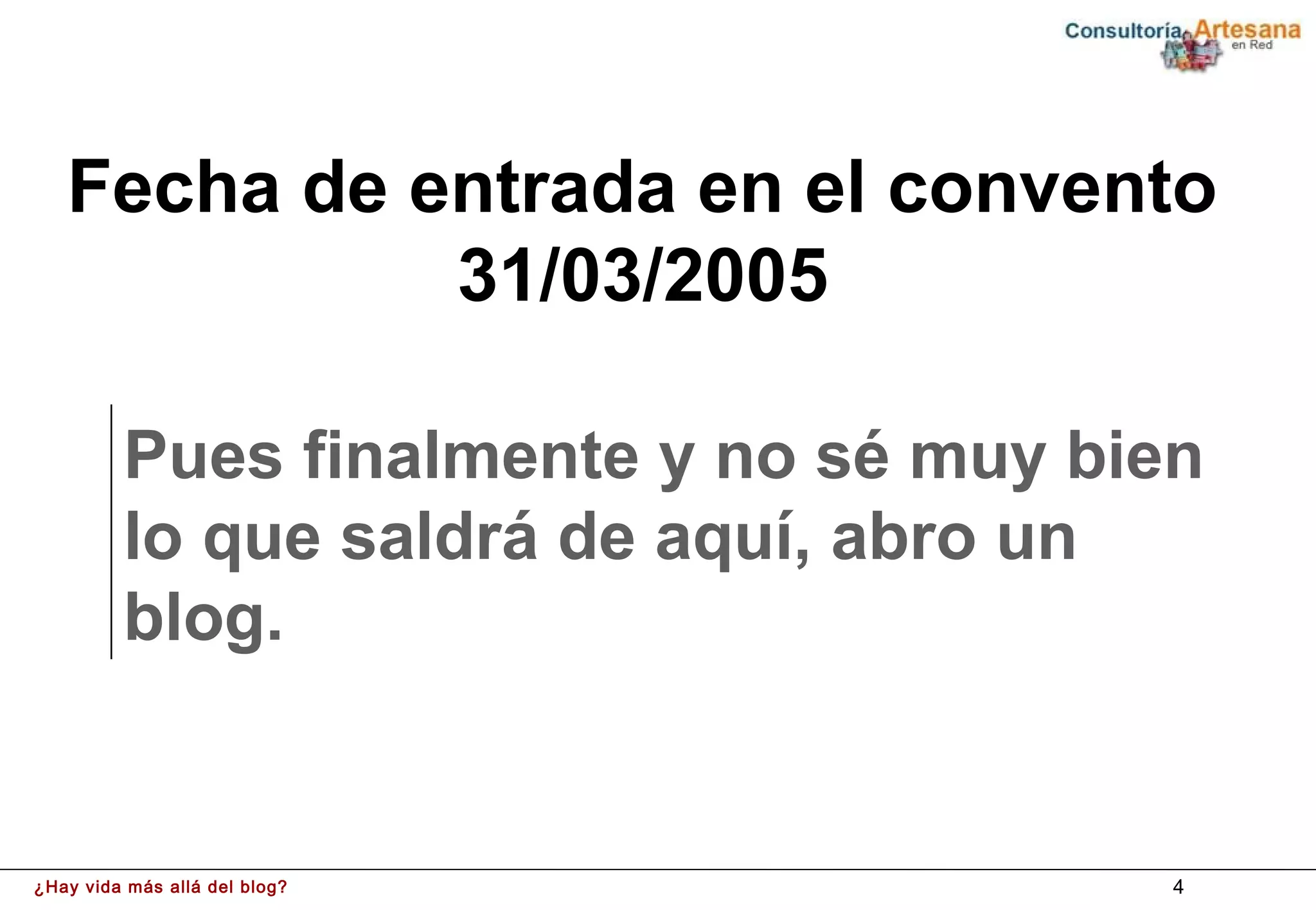Fecha de entrada en el convento
             31/03/2005

         Pues finalmente y no sé muy bien
         lo que saldrá de aquí, abro un
         blog.


¿Hay vida más allá del blog?            4
 