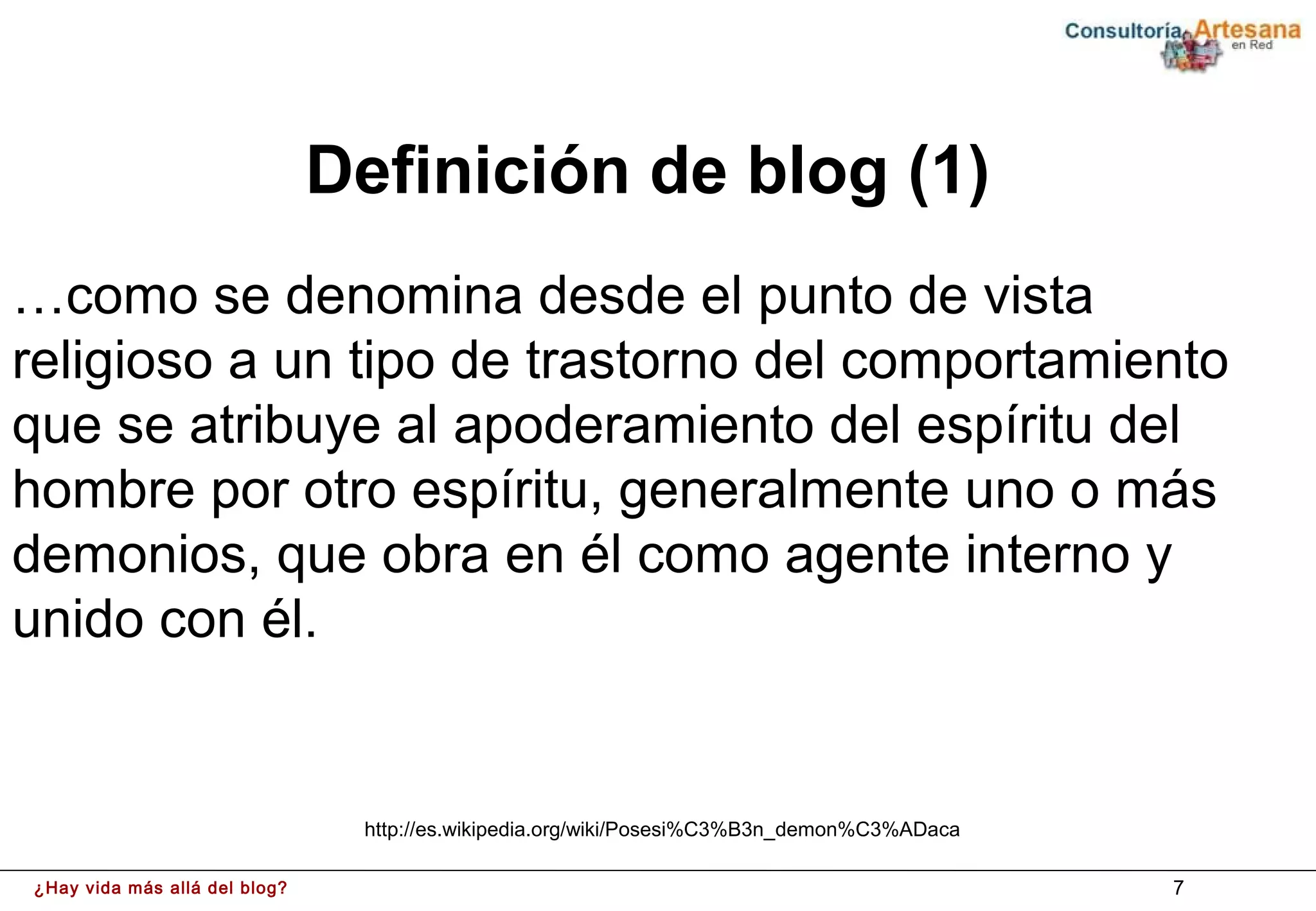 Definición de blog (1)
…como se denomina desde el punto de vista
religioso a un tipo de trastorno del comportamiento
que se atribuye al apoderamiento del espíritu del
hombre por otro espíritu, generalmente uno o más
demonios, que obra en él como agente interno y
unido con él.


                                http://es.wikipedia.org/wiki/Posesi%C3%B3n_demon%C3%ADaca

¿Hay vida más allá del blog?                                                                7
 