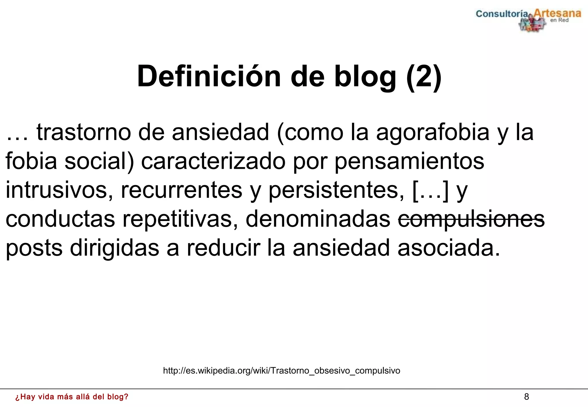 Definición de blog (2)
… trastorno de ansiedad (como la agorafobia y la
fobia social) caracterizado por pensamientos
intrusivos, recurrentes y persistentes, […] y
conductas repetitivas, denominadas compulsiones
posts dirigidas a reducir la ansiedad asociada.



                                http://es.wikipedia.org/wiki/Trastorno_obsesivo_compulsivo

¿Hay vida más allá del blog?                                                                 8
 