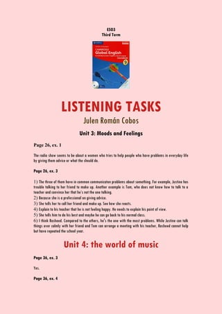 ESO3
Third Term
LISTENING TASKS
Julen Román Cobos
Unit 3: Moods and Feelings
Page 26, ex. 1
The radio show seems to be about a women who tries to help people who have problems in everyday life
by giving them advice or what the should do.
Page 26, ex. 3
1) The three of them have in common communicaton problems about something. For example, Justine has
trouble talking to her friend to make up. Another example is Tom, who does not know how to talk to a
teacher and convince her that he’s not the one talking.
2) Because she is a professional on giving advice.
3) She tells her to call her friend and make up. See how she reacts.
4) Explain to his teacher that he is not feeling happy. He needs to explain his point of view.
5) She tells him to do his best and maybe he can go back to his normal class.
6) I think Rasheed. Compared to the others, he's the one with the most problems. While Justine can talk
things over calmly with her friend and Tom can arrange a meeting with his teacher, Rasheed cannot help
but have repeated the school year.
Unit 4: the world of music
Page 36, ex. 3
Yes.
Page 36, ex. 4
 