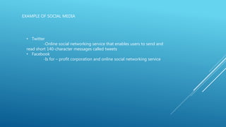 EXAMPLE OF SOCIAL MEDIA
• Twitter
-Online social networking service that enables users to send and
read short 140-character messages called tweets
• Facebook
-Is for – profit corporation and online social networking service
 