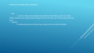 EXAMPLES OF WEB PAGE CREATION
• Wix
- A cloud- Base web development platform that allows users to create
HTML websites and mobile sites through the use of their own online drag and drop
tools
• Weebly
-A webhosting service featuring a drag and drop website builder
 