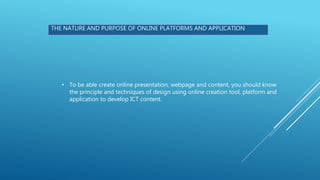 THE NATURE AND PURPOSE OF ONLINE PLATFORMS AND APPLICATION
• To be able create online presentation, webpage and content, you should know
the principle and techniques of design using online creation tool, platform and
application to develop ICT content.
 