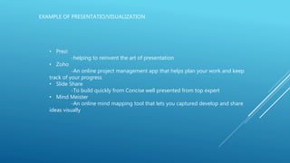 EXAMPLE OF PRESENTATIO/VISUALIZATION
• Prezi
-helping to reinvent the art of presentation
• Zoho
-An online project management app that helps plan your work and keep
track of your progress
• Slide Share
-To build quickly from Concise well presented from top expert
• Mind Meister
-An online mind mapping tool that lets you captured develop and share
ideas visually
 