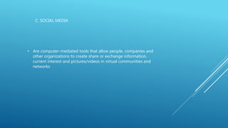 C. SOCIAL MEDIA
• Are computer-mediated tools that allow people, companies and
other organizations to create share or exchange information,
current interest and pictures/videos in virtual communities and
networks
 