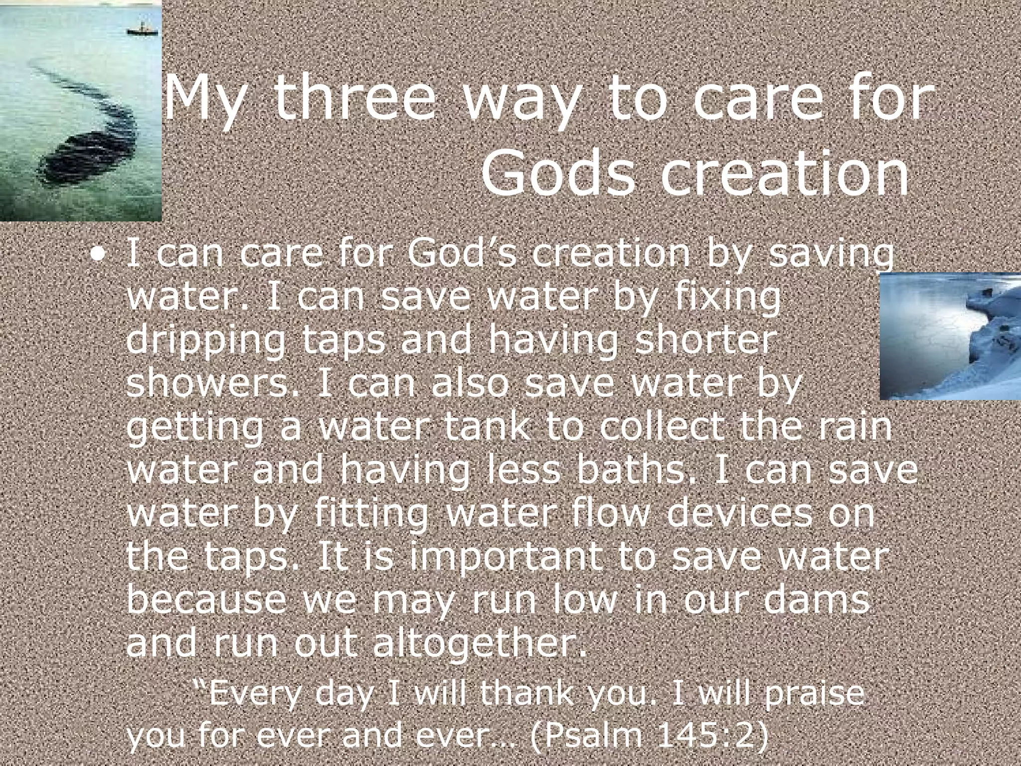 My three way to care for Gods creation  I can care for God’s creation by saving water. I can save water by fixing dripping taps and having shorter showers. I can also save water by getting a water tank to collect the rain water and having less baths. I can save water by fitting water flow devices on the taps. It is important to save water because we may run low in our dams and run out altogether. “ Every day I will thank you. I will praise you for ever and ever… (Psalm 145:2)   