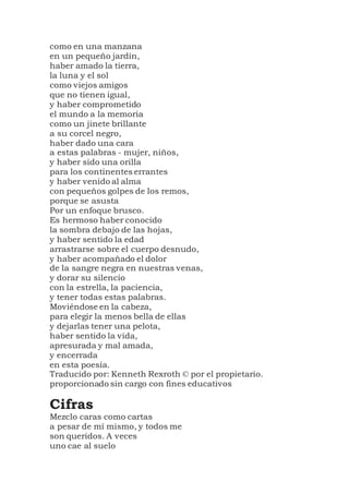 como en una manzana
en un pequeño jardín,
haber amado la tierra,
la luna y el sol
como viejos amigos
que no tienen igual,
y haber comprometido
el mundo a la memoria
como un jinete brillante
a su corcel negro,
haber dado una cara
a estas palabras - mujer, niños,
y haber sido una orilla
para los continentes errantes
y haber venido al alma
con pequeños golpes de los remos,
porque se asusta
Por un enfoque brusco.
Es hermoso haber conocido
la sombra debajo de las hojas,
y haber sentido la edad
arrastrarse sobre el cuerpo desnudo,
y haber acompañado el dolor
de la sangre negra en nuestras venas,
y dorar su silencio
con la estrella, la paciencia,
y tener todas estas palabras.
Moviéndose en la cabeza,
para elegir la menos bella de ellas
y dejarlas tener una pelota,
haber sentido la vida,
apresurada y mal amada,
y encerrada
en esta poesía.
Traducido por: Kenneth Rexroth © por el propietario.
proporcionado sin cargo con fines educativos
Cifras
Mezclo caras como cartas
a pesar de mí mismo, y todos me
son queridos. A veces
uno cae al suelo
 