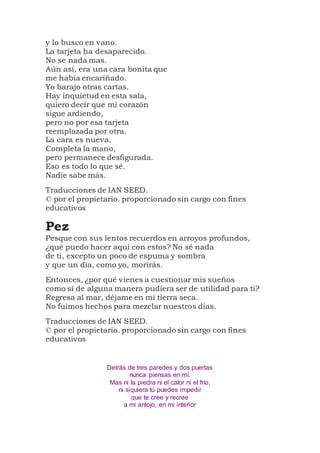 y lo busco en vano.
La tarjeta ha desaparecido.
No se nada mas.
Aún así, era una cara bonita que
me había encariñado.
Yo barajo otras cartas.
Hay inquietud en esta sala,
quiero decir que mi corazón
sigue ardiendo,
pero no por esa tarjeta
reemplazada por otra.
La cara es nueva.
Completa la mano,
pero permanece desfigurada.
Eso es todo lo que sé.
Nadie sabe más.
Traducciones de IAN SEED.
© por el propietario. proporcionado sin cargo con fines
educativos
Pez
Pesque con sus lentos recuerdos en arroyos profundos,
¿qué puedo hacer aquí con estos? No sé nada
de ti, excepto un poco de espuma y sombra
y que un día, como yo, morirás.
Entonces, ¿por qué vienes a cuestionar mis sueños
como si de alguna manera pudiera ser de utilidad para ti?
Regresa al mar, déjame en mi tierra seca.
No fuimos hechos para mezclar nuestros días.
Traducciones de IAN SEED.
© por el propietario. proporcionado sin cargo con fines
educativos
Detrás de tres paredes y dos puertas
nunca piensas en mí.
Mas ni la piedra ni el calor ni el frío,
ni siquiera tú puedes impedir
que te cree y recree
a mi antojo, en mi interior
 
